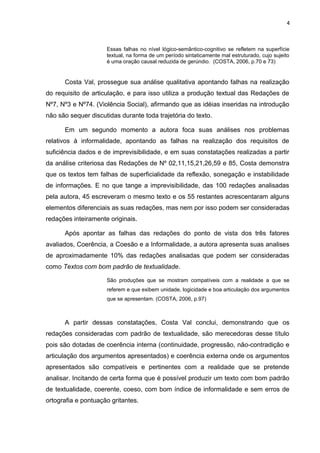 4
Essas falhas no nível lógico-semântico-cognitivo se refletem na superfície
textual, na forma de um período sintaticamente mal estruturado, cujo sujeito
é uma oração causal reduzida de gerúndio. (COSTA, 2006, p.70 e 73)
Costa Val, prossegue sua análise qualitativa apontando falhas na realização
do requisito de articulação, e para isso utiliza a produção textual das Redações de
Nº7, Nº3 e Nº74. (Violência Social), afirmando que as idéias inseridas na introdução
não são sequer discutidas durante toda trajetória do texto.
Em um segundo momento a autora foca suas análises nos problemas
relativos à informalidade, apontando as falhas na realização dos requisitos de
suficiência dados e de imprevisibilidade, e em suas constatações realizadas a partir
da análise criteriosa das Redações de Nº 02,11,15,21,26,59 e 85, Costa demonstra
que os textos tem falhas de superficialidade da reflexão, sonegação e instabilidade
de informações. E no que tange a imprevisibilidade, das 100 redações analisadas
pela autora, 45 escreveram o mesmo texto e os 55 restantes acrescentaram alguns
elementos diferenciais as suas redações, mas nem por isso podem ser consideradas
redações inteiramente originais.
Após apontar as falhas das redações do ponto de vista dos três fatores
avaliados, Coerência, a Coesão e a Informalidade, a autora apresenta suas analises
de aproximadamente 10% das redações analisadas que podem ser consideradas
como Textos com bom padrão de textualidade.
São produções que se mostram compatíveis com a realidade a que se
referem e que exibem unidade, logicidade e boa articulação dos argumentos
que se apresentam. (COSTA, 2006, p.97)
A partir dessas constatações, Costa Val conclui, demonstrando que os
redações consideradas com padrão de textualidade, são merecedoras desse título
pois são dotadas de coerência interna (continuidade, progressão, não-contradição e
articulação dos argumentos apresentados) e coerência externa onde os argumentos
apresentados são compatíveis e pertinentes com a realidade que se pretende
analisar. Incitando de certa forma que é possível produzir um texto com bom padrão
de textualidade, coerente, coeso, com bom índice de informalidade e sem erros de
ortografia e pontuação gritantes.
 