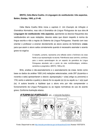 5
BRITO, Célia Maria Coelho. A Linguagem do vestibulando: três aspectos.
Belém, Edufpa, 1995, p.31-46.
Célia Maria Coelho Brito inicia o capítulo 2: Um Exemplo de Infração à
Gramática Normativa, mas não à Gramática da Língua Portuguesa de sua obra A
Linguagem do vestibulando: três aspectos, apontando os desvios frequentes dos
vestibulandos em suas redações, desvios estes que dizem respeito à norma da
língua escrita e não a regras do Sistema da Língua Portuguesa. Visando com isso
orientar o professor a ensinar devidamente ao aluno acerca do fenômeno crase,
para que assim o aluno saiba corretamente quando é necessário assinalar o acento
grave na vogal a.
O trabalho, portanto, representa uma reflexão sobre o fenômeno da crase
frente a sua representação na escrita. Palmilhando esse caminho, contribuiu
para o ensino aprendizagem de um aspecto da gramática da Língua
Portuguesa abordado sob o ponto de vista morfofonológico, sintático-
semântico e pragmático. (BRITO, 1995,p.32)
Brito, analisa o não-assinalamento e o assinalamento da crase, tendo como
base os dados da análise 1000 (mil) redações selecionadas, onde 297 (duzentos e
noventa e sete) apresentaram o desvio: a(preposição) + a/as( artigo ou pronome) e
174( cento e setenta e quatro) o desvio foi no aquele (a) (s) ou aquilo ou + a(s) qual
(is). A autora levanta a hipótese que o aluno erra por não compreender o
funcionamento da Língua Portuguesa ou as regras normativas do uso do acento
grave. Conforme ilustração abaixo.
Fonte: Disponível no site http://escola.previdencia.gov.br/dicas/dica33.html Acesso 10/07/2014.
 