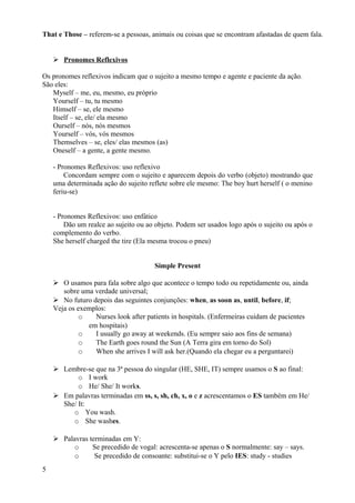 That e Those – referem-se a pessoas, animais ou coisas que se encontram afastadas de quem fala.


     Pronomes Reflexivos

Os pronomes reflexivos indicam que o sujeito a mesmo tempo e agente e paciente da ação.
São eles:
   Myself – me, eu, mesmo, eu próprio
   Yourself – tu, tu mesmo
   Himself – se, ele mesmo
   Itself – se, ele/ ela mesmo
   Ourself – nós, nós mesmos
   Yourself – vós, vós mesmos
   Themselves – se, eles/ elas mesmos (as)
   Oneself – a gente, a gente mesmo.

    - Pronomes Reflexivos: uso reflexivo
        Concordam sempre com o sujeito e aparecem depois do verbo (objeto) mostrando que
    uma determinada ação do sujeito reflete sobre ele mesmo: The boy hurt herself ( o menino
    feriu-se)


    - Pronomes Reflexivos: uso enfático
        Dão um realce ao sujeito ou ao objeto. Podem ser usados logo após o sujeito ou após o
    complemento do verbo.
    She herself charged the tire (Ela mesma trocou o pneu)


                                      Simple Present

     O usamos para fala sobre algo que acontece o tempo todo ou repetidamente ou, ainda
       sobre uma verdade universal;
     No futuro depois das seguintes conjunções: when, as soon as, until, before, if;
    Veja os exemplos:
            o    Nurses look after patients in hospitals. (Enfermeiras cuidam de pacientes
               em hospitais)
            o    I usually go away at weekends. (Eu sempre saio aos fins de semana)
            o    The Earth goes round the Sun (A Terra gira em torno do Sol)
            o    When she arrives I will ask her.(Quando ela chegar eu a perguntarei)

     Lembre-se que na 3ª pessoa do singular (HE, SHE, IT) sempre usamos o S ao final:
           o I work
           o He/ She/ It works.
     Em palavras terminadas em ss, s, sh, ch, x, o e z acrescentamos o ES também em He/
      She/ It:
         o You wash.
         o She washes.

     Palavras terminadas em Y:
          o     Se precedido de vogal: acrescenta-se apenas o S normalmente: say – says.
          o      Se precedido de consoante: substitui-se o Y pelo IES: study - studies
5
 