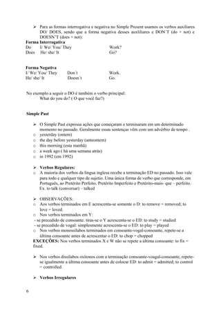  Para as formas interrogativa e negativa no Simple Present usamos os verbos auxiliares
      DO/ DOES, sendo que a forma negativa desses auxliliares e DON´T (do + not) e
      DOESN’T (does + not):
Forma Interrogativa
Do    I/ We/ You/ They                      Work?
Does He/ she/ It                            Go?


Forma Negativa
I/ We/ You/ They       Don´t                   Work.
He/ she/ It            Doesn´t                 Go.


No exemplo a seguir o DO é também o verbo principal:
      What do you do? ( O que você faz?)


Simple Past

     O Simple Past expressa ações que começaram e terminaram em um determinado
      momento no passado. Geralmente essas sentenças vêm com um advérbio de tempo .
    o yesterday (ontem)
    o the day before yesterday (anteontem)
    o this morning (esta manhã)
    o a week ago ( há uma semana atrás)
    o in 1992 (em 1992)

     Verbos Regulares:
    o A maioria dos verbos da língua inglesa recebe a terminação ED no passado. Isso vale
      para todo e qualquer tipo de sujetio. Uma única forma de verbo que corresponde, em
      Português, ao Pretérito Perfeito, Pretérito Imperfeito e Pretérito-mais- que – perfeito.
      Ex. to talk (conversar) – talked

     OBSERVAÇÕES:
    o Aos verbos terminados em E acrescenta-se somente o D: to remove = removed; to
         love = loved.
    o Nos verbos terminados em Y:
     - se precedido de consoante: tiras-se o Y acrescenta-se o ED: to study = studied
     - se precedido de vogal: simplesmente acrescenta-se o ED: to play = played
    o Nos verbos monossílabos terminados em consoante-vogal-consoante, repete-se a
         última consoante antes de acrescentar o ED: to chop = chopped
    EXCEÇÕES: Nos verbos terminados X e W não se repete a última consoante: to fix =
    fixed.

     Nos verbos dissílabos oxítonos com a terminação consoante-voagal-consoante, repete-
      se igualmente a última consoante antes de colocar ED: to admit = admitted; to control
      = controlled.

     Verbos Irregulares


6
 