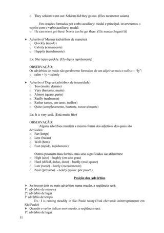 o They seldom went out/ Seldom did they go out. (Eles raramente saíam)

                Em orações formadas por verbo auxiliary/ modal e principal, inverteremos o
        sujeito com o verbo auxiliary/ modal:
        o He can never get there/ Never can he get there. (Ele nunca chegará lá)

      Adverbs of Manner (advérbios de maneira)
       o Quickly (rápido)
       o Calmly (camamente)
       o Happily (rapidamente)

        Ex: She types quickly. (Ela digita rapidamente)

        OBSERVAÇÃO:
        Os advérbios de modo são geralmente formados de um adjetivo mais o sufixo – “ly”:
        o calm + ly = calmly

      Adverbs of Degree (advérbios de intensidade)
       o Too (muito, demais)
       o Very (bastante, muito)
       o Almost (quase, perto)
       o Really (realmente)
       o Rather (antes, um tanto, melhor)
       o Quite (completamente, bastante, razoavelmente)

        Ex: It is very cold. (Está muito frio)

        OBSERVAÇÃO:
               Alguns advérbios mantêm a mesma forma dos adjetivos dos quais são
        derivados:
        o Far (longe)
        o Low (baixo)
        o Well (bem)
        o Fast (rápido, rapidamene)

            Outros possuem duas formas, mas seus significados são diferentes:
        o   High (alto) – haghly (em alto grau)
        o   Hard (difícil, árduo, duro) – hardly (mal; quase)
        o   Late (tarde) – lately (recentemente)
        o   Near (próximo) - nearly (quase, por pouco)

                                           Posição dos Advérbios

      Se houver dois ou mais advérbios numa oração, a seqüência será:
     1º: advérbio de maneira
     2º: advérbio de lugar
     3º advérbio de tempo
            Ex.: I is raining steadily in São Paulo today.(Está chovendo initerruptamente em
     São Paulo)
      Quando o verbo indicar movimento, a seqüência será:
     1º: advérbio de lugar
11
 