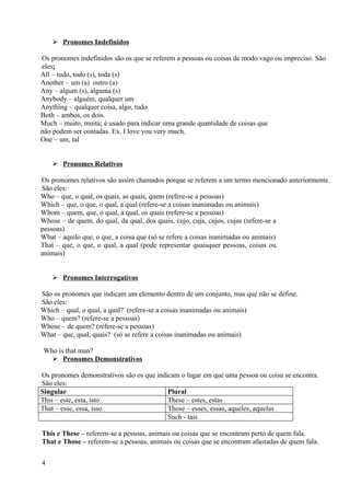  Pronomes Indefinidos

Os pronomes indefinidos são os que se referem a pessoas ou coisas de modo vago ou impreciso. São
eles:
All – tudo, todo (s), toda (s)
Another – um (a) outro (a)
Any – algum (s), alguma (s)
Anybody – alguém, qualquer um
Anything – qualquer coisa, algo, tudo
Both – ambos, os dois.
Much – muito, muita; é usado para indicar uma grande quantidade de coisas que
não podem ser contadas. Ex. I love you very much.
One – um, tal


     Pronomes Relativos

Os pronomes relativos são assim chamados porque se referem a um termo mencionado anteriormente.
São eles:
Who – que, o qual, os quais, as quais, quem (refere-se a pessoas)
Which – que, o que, o qual, a qual (refere-se a coisas inanimadas ou animais)
Whom – quem, que, o qual, a qual, os quais (refere-se a pessoas)
Whose – de quem, do qual, da qual, dos quais, cujo, cuja, cujos, cujas (refere-se a
pessoas)
What – aquilo que, o que, a coisa que (só se refere a coisas inanimadas ou animais)
That – que, o que, o qual, a qual (pode representar quaisquer pessoas, coisas ou
animais)


     Pronomes Interrogativos

São os pronomes que indicam um elemento dentro de um conjunto, mas que não se define.
São eles:
Which – qual, o qual, a qual? (refere-se a coisas inanimadas ou animais)
Who – quem? (refere-se a pessoas)
Whose – de quem? (refere-se a pessoas)
What – que, qual, quais? (só se refere a coisas inanimadas ou animais)

 Who is that man?
    Pronomes Demonstrativos

Os pronomes demonstrativos são os que indicam o lugar em que uma pessoa ou coisa se encontra.
São eles:
Singular                                  Plural
This – este, esta, isto                   These – estes, estas
That – esse, essa, isso                   Those – esses, essas, aqueles, aquelas
                                          Such - tais

This e These – referem-se a pessoas, animais ou coisas que se encontram perto de quem fala.
That e Those – referem-se a pessoas, animais ou coisas que se encontram afastadas de quem fala.


4
 
