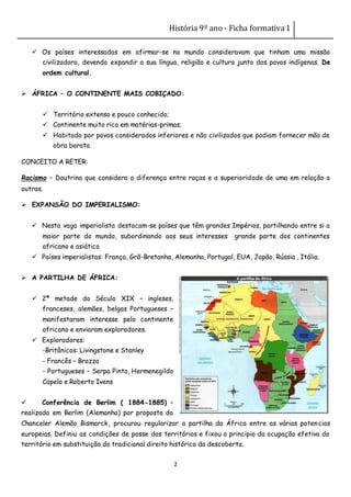 História 9º ano - Ficha formativa1
2
 Os países interessados em afirmar-se no mundo consideravam que tinham uma missão
civilizadora, devendo expandir a sua língua, religião e cultura junto dos povos indígenas. De
ordem cultural.
 ÁFRICA – O CONTINENTE MAIS COBIÇADO:
 Território extenso e pouco conhecido;
 Continente muito rico em matérias-primas;
 Habitado por povos considerados inferiores e não civilizados que podiam fornecer mão de
obra barata.
CONCEITO A RETER:
Racismo – Doutrina que considera a diferença entre raças e a superioridade de uma em relação a
outras.
 EXPANSÃO DO IMPERIALISMO:
 Nesta vaga imperialista destacam-se países que têm grandes Impérios, partilhando entre si a
maior parte do mundo, subordinando aos seus interesses grande parte dos continentes
africano e asiático
 Países imperialistas: França, Grã-Bretanha, Alemanha, Portugal, EUA, Japão, Rússia , Itália.
 A PARTILHA DE ÁFRICA:
 2ª metade do Século XIX – ingleses,
franceses, alemães, belgas Portugueses –
manifestaram interesse pelo continente
africano e enviaram exploradores.
 Exploradores:
-Britânicos: Livingstone e Stanley
- Francês – Brazza
- Portugueses – Serpa Pinto, Hermenegildo
Capelo e Roberto Ivens
 Conferência de Berlim ( 1884-1885) –
realizada em Berlim (Alemanha) por proposta do
Chanceler Alemão Bismarck, procurou regularizar a partilha da África entre as várias potencias
europeias. Definiu as condições de posse dos territórios e fixou o principio da ocupação efetiva do
território em substituição do tradicional direito histórico da descoberta.
 