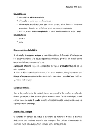 Resumos- HGP 6ºano
Novas técnicas:
 utilização de adubos químicos
 utilização de semementes selecionadas
 alternância de culturas, que pôs fim ao pousio. Desta forma as terras não
precisavam de estar um período de tempo sem estarem cultivadas
 introdução das máquinas agrícolas, inclusive a debulhadora mecânica a vapor
Novas culturas:
 batata
 arroz
Desenvolvimento da indústria
A introdução da máquina a vapor na indústria contribuiu de forma significativa para o
seu desenvolvimento. Esta inovação permitiu aumentar a produção em menos tempo,
o que possibilitou o aumento de lucros.
A produção artesanal foi assim começando a dar lugar à produção industrial por ser
mais lucrativa.
A maior parte das fábricas instauraram-se nas zonas do litoral, principalmente na zona
de Porto/Guimarães(indústria têxtil e calçado) e na zona de Lisboa/Setúbal (indústria
química e metalúrgica)
Exploração mineira
Com o desenvolvimento da indústria tornou-se necessário desenvolver a exploração
mineira por se precisar de matérias-primas e combustíveis. Os metais mais procurados
eram o cobre e o ferro. O carvão também foi muito procurado porque nessa época era
a principal fonte de energia.
Alteração da paisagem
O aumento dos campos de cultivo e o aumento do número de fábricas e de minas
provocaram uma profunda alteração das paisagens. Nas cidades predominavam as
chaminés muito altas que enchiam o céu de fumos e maus cheiros.
 