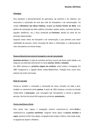 Resumos- HGP 6ºano
Ofontismo
Para promover o desenvolvimento da agricultura, do comércio e da indústria, era
necessário a construção de uma boa rede de transportes e de comunicações. Foi
criado o Ministério das Obras Públicas, dirigido por Fontes Pereira de Melo. Esta
política de construção de obras públicas (estradas, pontes, portos, caminhos-de-ferro,
ligações teleféricas, etc…) ficou conhecida por fontismo, devido ao nome do seu
principal impulsionador.
Surgiram novos meios de transporte e de comunicação, o que permitiu uma maior
mobilidade de pessoas, maior circulação de ideias e informações e a deslocação de
mais mercadorias em menos tempo.
Desenvolvimento dos meios detransporte e vias de comunicação
Caminhos-de-ferro: A rede de caminhos-de-ferro cresceu de forma muito rápida e ao
longo da sua extensão construíram-se várias pontes, túneis e estações.
Em 1856 realizou-se a primeira viagem de comboio, entre Lisboa e Carregado. Em
1887 inaugurou-se a ligação direta Lisboa-Madrid-Paris. Portugal ficou assim mais
próximo do centro da Europa.
Rede de estradas
Iniciou-se também a renovação e construção de novas estradas em todo o país,
também se construíram várias pontes. A partir de 1855 começou a circular na estrada
Lisboa-Porto a mala-posta, uma carruagem que transportava o correio e algumas
pessoas. No final do século XIX surgiram os primeiros automóveis.
Portos marítimos e faróis
Para tornar mais segura a navegação costeira construíram-se vários faróis e
melhoraram-se os portos marítimos. Surgiram nesta época os barcos movidos a
vapor, primeiro no Rio Tejo, depois na ligação entre Lisboa e Porto e, mais tarde ainda,
na ligação aos Açores e Madeira.
 