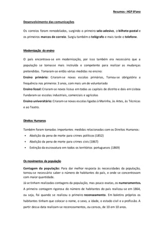 Resumos- HGP 6ºano
Desenvolvimento das comunicações
Os correios foram remodelados, surgindo o primeiro selo-adesivo, o bilhete-postal e
os primeiros marcos de correio. Surgiu também o telégrafo e mais tarde o telefone.
Modernização doensino
O país encontrava-se em modernização, por isso também era necessário que a
população se tornasse mais instruída e competente para realizar as mudanças
pretendidas. Tomaram-se então várias medidas no ensino:
Ensino primário: Criaram-se novas escolas primárias, Tornou-se obrigatória a
frequência nos primeiros 3 anos, com mais um de voluntariado
Ensino liceal: Criaram-se novos liceus em todas as capitais de distrito e dois em Lisboa
Fundaram-se escolas industriais, comerciais e agrícolas
Ensino universitário: Criaram-se novas escolas ligadas à Marinha, às Artes, às Técnicas
e ao Teatro.
Direitos Humanos
Também foram tomadas importantes medidas relacionadas com os Direitos Humanos:
 Abolição da pena de morte para crimes políticos (1852)
 Abolição da pena de morte para crimes civis (1867)
 Extinção da escravatura em todos os territórios portugueses (1869)
Os movimentos da população
Contagem da população: Para dar melhor resposta às necessidades da população,
tornou-se necessário saber o número de habitantes do país, e onde se concentravam
com maior quantidade.
Já se tinham realizadas contagens da população, mas pouco exatas, os numeramentos.
A primeira contagem rigorosa do número de habitantes do país realizou-se em 1864,
ou seja, foi quando se realizou o primeiro recenseamento. Em boletins próprios os
habitantes tinham que colocar o nome, o sexo, a idade, o estado civil e a profissão. A
partir dessa data realizam-se recenceamentos, ou censos, de 10 em 10 anos.
 