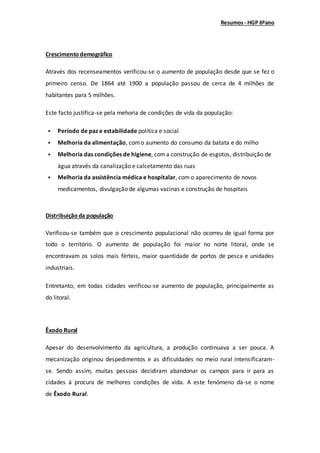 Resumos- HGP 6ºano
Crescimentodemográfico
Através dos recenseamentos verificou-se o aumento de população desde que se fez o
primeiro censo. De 1864 até 1900 a população passou de cerca de 4 milhões de
habitantes para 5 milhões.
Este facto justifica-se pela mehoria de condições de vida da população:
 Período de paz e estabilidade política e social
 Melhoria da alimentação, como aumento do consumo da batata e do milho
 Melhoria das condições de higiene, coma construção de esgotos, distribuição de
água através da canalização e calcetamento das ruas
 Melhoria da assistência médica e hospitalar, com o aparecimento de novos
medicamentos, divulgação de algumas vacinas e construção de hospitais
Distribuiçãoda população
Verificou-se também que o crescimento populacional não ocorreu de igual forma por
todo o território. O aumento de população foi maior no norte litoral, onde se
encontravam os solos mais férteis, maior quantidade de portos de pesca e unidades
industriais.
Entretanto, em todas cidades verificou-se aumento de população, principalmente as
do litoral.
Êxodo Rural
Apesar do desenvolvimento da agricultura, a produção continuava a ser pouca. A
mecanização originou despedimentos e as dificuldades no meio rural intensificaram-
se. Sendo assim, muitas pessoas decidiram abandonar os campos para ir para as
cidades à procura de melhores condições de vida. A este fenómeno dá-se o nome
de Êxodo Rural.
 