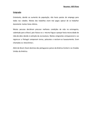 Resumos- HGP 6ºano
Emigração
Entretanto, devido ao aumento da população, não havia postos de emprego para
todos nas cidades. Muitos dos trabalhos eram mal pagos apesar de se trabalhar
duramente muitas horas diárias.
Muitas pessoas decidiram procurar melhores condições de vida no estrangeiro,
sobretudo para o Brasil, pois falava-se a mesma língua e porque havia necessidade de
mão-de-obra devido à extinção da escravatura. Muitos emigrantes enriqueceram e ao
regressar a Portugal compraram terras, palacetes e vestiam-se luxuosamente. Eram
chamados os «brasileiros».
Além do Brasil, foram destinos dos portugueses países da América Central e os Estados
Unidos da América.
 