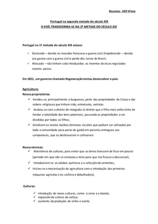 Resumos- HGP 6ºano
Portugal na segunda metade do século XIX
O PAÍS TRANSFORMA-SE NA 2ª METADE DO SÉCULO XIX
Portugal na 1ª metade do século XIX estava:
 Destruído – devido às invasões francesas e guerra civil; Empobrecido – devido
aos gastos com a guerra civil e perda dos lucros do Brasil;
 Atrasado – não tinham sido introduzidos os inventos técnicos registados
noutros países.
Em 1851, um governo chamado Regeneraçãotentou desenvolver o país.
Agricultura:
Novos proprietários:
 Vendeu-se, principalmente a burgueses, parte das propriedades da Coroa e das
ordens religiosas que tinham sido, entretanto, extintas
 Acabou-se com o direito de morgadio (o direito que o filho mais velho tinha de
herdar a totalidade dos bens paternos), passando as propriedades a ser
divididas por todos os filhos;
 Dividiram-se muitos baldios (terrenos incultos que podiam ser utilizados por
toda a comunidade para pasto do gado) em parcelas entregues aos
camponeses, que os desbravaram e cultivaram.
Novas técnicas:
 Alternância de culturas, para evitar que as terras tivessem de ficar em pousio
(período em que não se semeava a terra para que ela ficasse a descansar);
 Introduziram-se os adubos químicos e a selecção de sementes;
 Iniciou-se a mecanização da agricultura com a introdução das primeiras
máquinas agrícolas ( ex: ceifeira e debulhadora).
Culturas:
 introdução de novas culturas, como: o arroz e a batata;
 expansão da cultura da cortiça;
 aumento da produção de vinho e azeite.
 