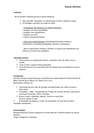 Resumos- HGP 6ºano
Indústria:
No século XIX a indústria passou a utilizar máquinas.
 Mas a grande "revolução" na indústria deu-se com a máquina a vapor.
 Em Portugal a primeira foi usada em 1835.
- A introdução das máquinas na indústria permitiu:
• produzir em maior quantidade
• produzir mais rapidamente
• produzir em série
• utilizar a divisão de tarefas
- Zonas mais industrializadas: Porto/Braga/Guimarães (têxteis e
confecções) e Lisboa/Barreiro/Setúbal (química e metalurgia).
- Nasce o operariado ( homens, mulheres e crianças que trabalhavam nas
fábricas em muito más condições).
Extracção mineira:
 Desenvolveu-se a exploração mineira, sobretudo minas de cobre, ferro e
carvão;
 Junto a minas surgiram novas povoações;
 O carvão passou a ser a principal fonte de energia para uso doméstico e para a
indústria.
Transportes:
Um dos principais responsáveis por esta política de modernização foi Fontes Pereira de
Melo, ministro de D. Maria II, D. Pedro V e D. Luís I.
Nesta época verificou-se:
 Construção de uma rede de estradas macadamizadas, por onde circulava a
mala-posta;
 O Comboio – 1856 – Inauguração do 1º tropo de caminho de ferro, que levou à
construção de pontes, túneis, estações…
 Barcos a vapor, sobretudo ingleses. Tornou-se necessário
construir portos e faróis.
 A introdução da máquina a vapor nos transportes foi uma das principais
inovações introduzidas.
Comunicações:
Reorganização dos Correios (aparecem os selos adesivos, o bilhete postal e os marcos
postais);
Surge o telégrafo e o telefone.
 