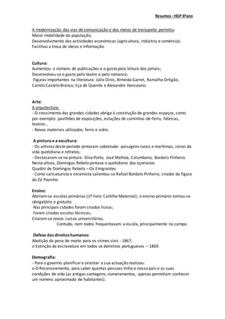 Resumos- HGP 6ºano
A modernização das vias de comunicação e dos meios de transporte permitiu:
Maior mobilidade da população;
Desenvolvimento das actividades económicas (agricultura, indústria e comércio);
Facilitou a troca de ideias e informação.
Cultura:
Aumentou o número de publicações e o gosto pela leitura dos jornais;
Desenvolveu-se o gosto pelo teatro e pelo romance;
Figuras importantes na literatura: Júlio Dinis, Almeida Garret, Ramalho Ortigão,
Camilo Castelo Branco, Eça de Queirós e Alexandre Herculano.
Arte:
A arquitectura:
- O crescimento das grandes cidades obriga à construção de grandes espaços, como
por exemplo: pavilhões de exposições, estações de caminhos-de-ferro, fábricas,
teatros…
- Novos materiais utilizados: ferro e vidro.
A pintura e a escultura:
- Os artistas deste período pintaram sobretudo: paisagens rurais e marítimas, cenas da
vida quotidiana e retratos;
- Destacaram-se na pintura: Silva Porto, José Malhoa, Columbano, Bordalo Pinheiro.
Nesta altura, Domingos Rebelo pintava o quotidiano dos açorianos.
Quadro de Domingos Rebelo – Os Emigrantes
- Como caricaturista e ceramista salientou-se Rafael Bordalo Pinheiro, criador da figura
do Zé Povinho
Ensino:
Abriram-se escolas primárias (1º livro: Cartilha Maternal); o ensino primário tornou-se
obrigatório e gratuito
Nas principais cidades foram criados liceus;
Foram criadas escolas técnicas;
Criaram-se novos cursos universitários.
Contudo, nem todos frequentavam a escola, principalmente no campo.
Defesa dos direitos humanos:
Abolição da pena de morte para os crimes civis - 1867;
o Extinção da escravatura em todos os domínios portugueses – 1869.
Demografia:
- Para o governo planificar e orientar a sua actuação realizou:
o O Recenseamento, para saber quantas pessoas tinha o nosso país e as suas
condições de vida (as antigas contagens, numeramentos, apenas permitiam conhecer
um número aproximado de habitantes).
 