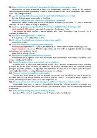 3.2. Expor os factores da decadência da Monarquia Constitucional nos finais do dito século
Agravamento da crise económica e financeira, instabilidade governativa, corrupção dos políticos,
desenvolvimento das ideias republicanas, fundação do Partido Republicano (1876), crise gerada pelo Ultimato
Inglês (1890) e Regicídio 1908
3.3. Apontar o principal objectivo que presidiu à criação do Partido Republicano em 1876
Derrube da Monarquia e proclamação da República
3.4. Nomear os meio usados pelos republicanos na luta contra a Monarquia
Propaganda através da imprensa, realização de grandes manifestações nacionais (300 anos da morte de
Camões e 100 anos da morte do Marquês de Pombal)
3.5. Explicar o significado das seguintes datas: “31 de Janeiro de 1891” e “5 de Outubro de 1910”
31 de Janeiro de 1891 tentativa fracassada de implantar a República no Porto
5 de Outubro de 1910 triunfou a revolta liderada pelo Partido Republicano, que terminou com a
proclamação da República
3.6. Enquadrar cronologicamente a 1ª República
5 de Outubro de 1910 a 28 de Maio de 1926
3.7. Identificar a Constituição que consagrou juridicamente a república
Constituição de 1911
3.8. Apresentar os principais órgãos do estado republicano
Poder legislativo pertencia ao Congresso, dividido em duas Câmaras: Senado e Câmara dos Deputados
Poder executivo pertencia ao Ministério (governo) e ao Presidente da República (eleito por sufrágio
indirecto para um mandato de 4 anos)
Poder judicial juízes e tribunais
3.9. Comprovar o carácter parlamentarista da República
O Parlamento era o órgão do poder mais importante, dele dependendo o Presidente da República, a cuja
eleição procedia, e o Ministério.
3.10. Caracterizar sob o ponto de vista político o regime republicano
A República não só não trouxe a estabilidade política como a agravou. Houve uma constante queda de
governos (45 em 16 anos), resultante da inexistência de maiorias parlamentares e da rivalidade entre os
principais dirigentes políticos. Foi agravada pelas tentativas de restaurar a monarquia, pelas frequentes
intervenções dos militares na vida política e pela corrupção dos políticos.
3.11. Descrever a atitude dos republicanos face ao clero
Perseguição à igreja, (esta era uma das grandes responsáveis pela decadência em que se encontrava
Portugal). São tomadas diversas medidas anti-clericais (“Lei do Divórcio”, proibição do ensino religioso nas
escolas, expulsão dos jesuítas, submissão do clero ao governo, etc.)
3.12. Mencionar as razões da intervenção portuguesa na 1ª Guerra Mundial ao lado dos Aliados
Solidariedade para com os regimes democráticos, defesa das colónias africanas ameaçadas pelo
imperialismo alemão e inglês, aliança luso-britânica e necessidade de obter o reconhecimento internacional do
novo regime.
3.13. Nomear os teatros de guerra em que Portugal participou
Guerra em África (norte de Moçambique e sul de Angola) e na Frente Ocidental
 