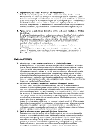 4. Explicar a importância da Declaração da Independência.
Após a Declaração da Independência de 1776 e o reconhecimento dos Estados Unidos da
América iniciava-se o processo e afirmação de uma nova nação e de um novo Estado.Os EUA
formaram-se como nação e como Estado em resultado de uma revolução liberal,num movimento
que os libertou do jugo do império colonial inglês,com a justificação de que as suas liberdades e
direitos tinham vindo a ser postos em causa pelo soberano inglês e pelo Parlamento da
metrópole.Pela primeira vez na História os ideais iluministas da liberdade,da igualdade entre os
homens,da soberania popular e do contrato social eram aplicados na libertação de um povo.
5. Apresentar as características do modelo político instaurado nos Estados Unidos
da América.
O modelo político adotado pela jovem nação veio a ser o de uma República Federal,a república
dos EUA, consagrada na Constituição de 1787.Segundo este modelo,um governo central
poderoso ocupava-se das questões militares,monetárias e das relações internacionais,
enquanto os vários estados federados gozavam de autonomia judicial e administrativa,
autoridade policial e sistema de ensino próprios.
O governo central ou federal assentava na divisão dos poderes,que se fiscalizavam
mutuamente.
O poder legislativo confiado a um Congresso,formado por duas câmaras;o poder Executivo
pertencia ao Presidente,eleito por sufrágio universal indireto e o poder Judicial pertencia ao
Tribunal Supremo.
REVOLUÇÃO FRANCESA
6. Identificar as causas que estão na origem da revolução francesa.
A revolução francesa foi um processo complexo de transformação ligado a causa de natureza
diversa.Causas estruturais de natureza económica e financeira e de natureza social e política.
Quanto às causas económicas e financeiras verificaram -se elevados défices das finanças
públicas e os ministros de Luís XV e de Luís XVI tentaram realizar uma reforma do sistema de
impostos;quanto às causas sociais e políticas, persistia uma sociedade desigual em que os
privilégios judiciais e fiscais isentavam o clero e a nobreza, o Terceiro Estado estava sujeito a
diversos impostos e obrigações,os privilegiados resistiam à reforma do Estado que punha em
causa os seus privilégios ou isenções e a sobrecarga de impostos afetava os fracos rendimentos
dos estratos mais baixos do Terceiro Estado.
7. Identificar os problemas subjacentes à reunião dos Estados Gerais.
Em 1789 a França afigurava-se um país próspero,em que o luxo de Versalhes servia de
inspiração às demais cortes europeias.Contudo uma crise agrícola , as dificuldades industriais
bem como o défice crónico das finanças,em que as receitas não chegavam para cobrir as
despesas do Estado( gastos com guerra,excessos da coroa,etc), levou vários ministros de Luís
XVI a reformas do sistema administrativo i fiscal.Esta pretendia uniformizar a tributação, com um
novo imposto ,do qual não eram excluídas as ordens privilegiadas.Esta proposta de taxação
encontrou forte resistência da nobreza nos parlamentos.As dificuldades económicas e a miséria
levaram a um clima de revoltas socias.
Incapaz de suster a reação nobiliárquica e de pôr cobro à agitação social,Luís XVI convocou os
Estados Gerais para maio de 1789,o rei solicitara às três ordens sociais a redação de cadernos
de queixas em que podiam expressar o seu descontentamento e as suas reclamações. A
mobilização geral para a preparação e participação nos Estados Gerais permitiu a manifestação
clara das aspirações sociais,patentes nos cadernos de queixas.
8. Explicar a importância da Assembleia Nacional Constituinte.
Depois do discurso de abertura feito pelo rei, Necker deu conta, aos representantes das três
ordens,da insustentável situação financeira vivida pela França. Não houve qualquer menção à
questão da votação, que era fundamental para a aprovação das reformas necessárias,nem
quanto às regras a adotar. Perante a intransigência do clero e da nobreza quanto à votação
tradicional por ordem,o Terceiro Estado reforçou o argumento de que representava a Nação.
Deste modo,gerou-se um impasse,na medida em que o Terceiro Estado se opôs ao
prosseguimento dos trabalhos e acabou por se proclamar como Assembleia Nacional.
 