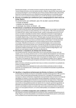 Perante esta situação,o rei mandou encerrar a sala de reunião dos três estados.Porém,o
Terceiro Estado encontrou uma nova sala de reunião,a Sala do Jogo da Pela,onde juraram não
se separar até redigirem uma Constituição para a França.Estava então formada a Assembleia
Nacional Constituinte que tinha como objectivo fundamental elaborar a Constituição (estava,
assim,em curso um processo revolucionário que Luís XVI não desejou e jamais controlou).
9. Enunciar as medidas que contribuíram para a desagregação da ordem social do
Antigo Regime.
Os acontecimentos que contribuíram para o fim da ordem social do AR foram:
- a tomada da Bastilha
- a abolição dos direitos feudais;
- A declaração dos direitos do Homem….etc
10. Reconhecer a importância da tomada da Bastilha.
Os acontecimentos que deram lugar à tomada da Bastilha tiveram na sua origem as sublevações
populares que ocorreram nos dias anteriores a 12 e 13 de julho de 1789.A fome que grassava
na cidade de Paris,devido à alta de preços do pão, revoltou a população que procurou reunir
armas e assaltar os depósitos de cereais.Estas sublevações conduziram à organização de
milícias populares para conter as tropas reais que o rei havia mandado reunir para pôr fim à
insurreição.Deste modo,a 14 de julho de 1789,teve lugar um dos acontecimentos mais
simbólicos da Revolução Francesa:a tomada da fortaleza da Bastilha,que assumiu especial
significado na medida em que marcou a entrada do povo na Revolução.A tomada da prisão-
fortaleza resultou da necessidade de ali ir buscar a pólvora para as armas necessárias à
insurreição.A Bastilha era vista como o símbolo da arbitrariedade,onde os presos eram
encarcerados sem processo judicial,mas no reinado de Luís XVI era usada para prender
delinquentes e ofensores da moral pública.A tomada da Bastilha não deixou de adquirir um
significado simbólico de liberdade,não só por ser a prisão-símbolo do Antigo Regime,mas
também por estar ligada à revolta que pôs fim ao absolutismo.
11. Reconhecer a importância da abolição dos direitos feudais.
Os acontecimentos de 14 de julho repercutiram-se um pouco por toda a França, tanto nas
cidades,como nos campos,de forma mais ou menos violenta.Desencadearam-se movimentos
antissenhoriais contra os direitos feudais,que assumiram maior expressão no campo,uma vez
que a opressão senhorial era nas zonas rurais mais pesada.As revoltas fizeram -se sentir entre
15 de julho e 6 de agosto de 1789 e traduziram-se em ataques a castelos,fornos,lagares e
moinhos,bem como na destruição de registos senhoriais e inclusive,matando senhores que lhes
faziam frente.
Este movimento,conhecido por grande medo,levou os nobres a consentirem na supressão dos
direitos e privilégios feudais.
A assembleia determinou a abolição de muitos outros direitos senhoriais ao clero e nobreza
pondo fim na sociedade do A.R. e dando lugar a uma sociedade livre baseada na igualdade de
todos perante a lei.
12. Identificar a importância da Declaração dos Direitos do Homem e do Cidadão.
A Declaração dos Direitos do Homem e do Cidadão,assinada a 26 de agosto de 1789, assumiu-
se como o texto fundamental da Revolução Francesa e foi o resultado da necessidade de
consagrar os valores da liberdade,da igualdade e da propriedade.Estes princípios iluministas de
valorização do individuo,e dos seus direitos naturais inalienáveis,constituíram-se como a
declaração formal da abolição do feudalismo e do absolutismo de origem divina.A Declaração
contribui para a edificação de uma nova sociedade,pondo fim aos privilégios adquiridos pelo
nascimento e à desigualdade perante a lei,fazendo da lei universal o garante da igualdade,da
liberdade e da soberania nacional,de onde emanava o poder. A Declaração dos Direitos do
Homem e do Cidadão constituiu-se,deste modo,como o documento que,de forma irreversível,
atribuiu um novo papel ao Homem,no mundo contemporâneo,na sociedade e no exercício do
poder.
13. Enunciar as medidas consignadas pela constituição civil do clero.
Não obstante o processo da Revolução se encontrar em curso,a pesada herança financeira do
Antigo Regime,que havia despoletado a convocatória dos Estados Gerais pelo rei,continuava a
ser um problema e era necessário arranjar novas fontes de receita.
 