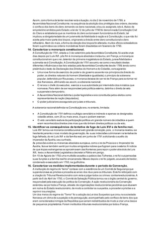 Assim,como forma de tentar resolver esta situação,no dia 2 de novembro de 1789, a
Assembleia Nacional Constituinte,na sequência da abolição dos privilégios das ordens,decretou
o confisco dos bens do clero,tornando-os bens nacionais;criou os assignats,isto é, títulos de
empréstimo emitidos pelo Estado;a lei de 12 de julho de 1790 foi denominada Constituição Civil
do Clero e estabelecia que os membros do clero se tornavam funcionários do Estado;tal
implicou a obrigatoriedade de um juramento de fidelidade à nação e à Constituição,o que não fo i
aceite pela maior parte dos bispos,originando a divisão entre clero constitucional e clero
refractário. Alem do mais,a forma de eleição dos bispos foi alterada,muitos ofícios eclesiásticos
foram suprimidos e as ordens monásticas foram dissolvidas em fevereiro de 1790.
14. Caracterizar a monarquia constitucional.
A Constituição de 1791,votada a 3 de setembro pela Assembleia Constituinte,foi aceite onze
dias depois por Luís XVI, pôs fim à monarquia absoluta e instaurou,em França,a monarquia
constitucional em que o rei,detentor da primeira magistratura do Estado,jurava fidelidade e
submetia-se à Constituição.A Constituição de 1791 assumiu-se como o resultado destas
diferentes influências e das leis votadas pela Assembleia Constituinte desde 1789,tendo como
preâmbulo o texto da Declaração dos Direitos do Homem e do Cidadão,consagrando:
 Uma nova forma de exercício de poder e de governo assente nos princípios da divisão do
poder,os direitos naturais do homem (liberdade e igualdade);o princípio da soberana
popular,defendido por Rousseau; o monarca deixava de ser rei de França para se tornar rei
dos franceses,afirmando-se,assim,a soberania nacional;
 O rei era o chefe do executivo, exercia a sua autoridade por intermédio dos ministros que
nomeava.Para além de ser responsável pela política externa, detinha o direito de veto
suspensivo e temporário;
 A Assembleia Nacional detinha o poder legislativo e era constituída pelos eleitos como
representantes da nação (deputados);
 O poder judicial era assegurado por juízes e tribunais.
A soberania nacional definida na Constituição era,no entanto,limitada:
 A Constituição de 1791 definia o sufrágio censitário e indirecto e apenas os designados
cidadão ativos,com 25 ou mais anos, é que o podiam exercer;
 O voto censitário excluía da participação política um grande número de cidadãos a quem
eram reconhecidos direitos civis mas que não tinham direitos políticos ou de voto;
15. Identificar as consequências da tentativa de fuga de Luís XVI e da família real.
Luís XVI tornou-se monarca constitucuional sem grande convicção,pois ,o monarca revelou-se
hesitante perante o novo modelo de governação.As suas indecisões culminaram na tentativa de
fuga falhada,do rei Luís XVI e da família real,em junho de 1791.solicitando o auxílio do
imperador da Áustria,seu cunhado.
As pressões sobre os monarcas absolutos europeus,como o rei da Prússia e o Imperador da
Áustria, fez-se também sentir por muitos emigrados nobres que fugiram para o exterior.À noticia
de que tropas estrangeiras se aproximavam das fronteiras para repor o poder absoluto de Luis
XVI, levou a Assembleia Legislativa a decretar a Pátria em perigo.
Em 10 de Agosto de 1792 uma multidão assaltou o palácio das Tulherias,o rei foi suspensodas
suas funções e a família real foi encarcerada.Meses depois o rei foi julgado,acusado de traidor,
condenado e executado em 1793,na guilhotina.
16. Caracterizar as medidas implementadasdurante o período da Convenção.
A instituição do regime do “terror” contava com a existência de um Comité de Segurança que
supervisionava as prisões e procedia ao envio dos réus para os tribunais.Este foi reforçado com
a criação do Tribunal Revolucionário com vista a julgar todos os crimes contrarrevolucionários.A
partir de 6 de Abril de 1793, o Comité de Salvação Pública tornou-se o órgão central do governo,
responsável pela execução da política da Convenção.A ação revolucionária da Convenção
estendeu-se por toda a França, através de organizações revolucionárias jacobinas que atuavam
em nome do Estado revolucionário,de modo a controlar os suspeitos,a proceder a prisões e a
reprimir insurreições.
Um dos meios do regime do “Terror” foi a adoção da Lei dos Suspeitos que criou na sociedade
francesa um clima de suspeição e de perseguição,acompanhado pelo confisco de bens dos que
eram considerados inimigos da República que seriam redistribuídos de modo a criar uma classe
de pequenos proprietários.Foram instituídos tribunais revolucionários por toda a França,
 