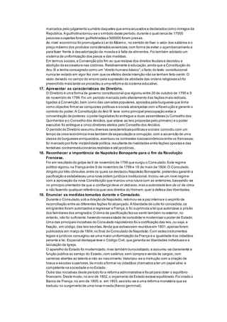 marcados pelo julgamento sumário daqueles que erma acusados e declarados como inimigos da
República.A guilhotina tornou-se o símbolo deste período,durante o qual cerca de 17000
pessoas suspeitas foram guilhotinadas e 500000 foram presas.
Ao nível económico foi promulgada a Lei do Máximo, no sentido de fixar o valor dos salários e o
preço máximo dos produtos considerados essenciais,com forma de evitar o açambarcamento e
para fazer frente à desvalorização da moeda e à falta de alimentos.Foi também adotado um
sistema de uniformização dos pesos e das medidas.
Em termos sociais,a Convenção pôs fim ao que restava dos direitos feudais e decretou a
abolição da escravatura nas colónias. Relativamente à educação,ainda que a Constituição do
Ano III a tenha consagrado como um “direito humano básico”,o facto do texto constitucional
nunca ter estado em vigor fez com que os efeitos desta intenção não se tenham feito sentir.O
vazio deixado no campo do ensino pela supressão da atividade das ordens religiosas só foi
preenchido mais tarde se procedeu a uma reforma do sistema educativo.
17. Apresentar as características do Diretório.
O Diretório é uma forma de governo constitucional que vigorou entre 26 de outubro de 1795 e 9
de novembro de 1799.Foi um período marcado pelo afastamento das fações mais radicais,
ligadas à Convenção,bem como das camadas populares,apoiados pela burguesia que tinha
como objectivo firmar as conquistas políticas e sociais alcançadas com a Revolução e garantir o
controlo do poder.A Constituição do Ano III teve como principal preocupação evitar a
concentração de poderes:o poder legislativo foi entregue a duas assembleias (o Conselho dos
Quinhentos e o Conselho dos Anciãos,que votava as leis propostas pelo primeiro) e o poder
executivo foi entregue a cinco diretores eleitos pelo Conselho dos Anciãos.
O período do Diretório assumiu diversas características políticas e sociais:coincidiu com um
tempo de crise económica mas também de especulação e corrupção,com a ascensão de uma
classe de burgueses enriquecidos, acentuou os contrastes socioeconómicos entre os franceses;
foi marcado por forte instabilidade política,resultante de rivalidades entre fações opostas e das
tentativas contrarrevolucionárias realistas e até jacobinas.
18. Reconhecer a importância de Napoleão Bonaparte para o fim da Revolução
Francesa.
Foi em resultado do golpe de 9 de novembro de 1799 que surgiu o Consulado.Este regime
político vigorou na França entre 9 de novembro de 1799 e 18 de maio de 1804.O Consulado,
dirigido por três cônsules,entre os quais se destacou Napoleão Bonaparte, pretendeu garantir a
pacificação e estabeleceu uma nova ordem jurídica e institucional.Iniciou-se um novo regime
com a aprovação da nova Constituição que marcou uma rutura com as anteriores,baseando-se
no princípio orientador de que a confiança deve vir debaixo,mas a autoridade tem de vir de cima
e não fazendo qualquer referência quer aos direitos do Homem,quer à defesa das liberdades.
19. Enunciar as medidas tomadas durante o Consulado.
Durante o Consulado,sob a direção de Napoleão,retomou-se a paz interna e o espírito de
reconciliação entre as diferentes fações foi alcançado.A liberdade de culto foi concedida,os
emigrantes foram autorizados a regressar a França,e foi suprimida a lei que autorizava a prisão
dos familiares dos emigrados.Oclima de pacificação fez-se sentir também no exterior, no
entanto, não foi suficiente,havendo necessidade de consolidar e modernizar o poder de Estado.
Uma das principais iniciativas do Consulado napoleónico foi a codificação das leis,ou seja,a
fixação, em código,das leis escritas.Ainda que estivessem reunidos em 1801,apenas foram
publicados em março de 1804,no final do Consulado de Napoleão.Com estes instrumentos
legais e jurídicos consagrou-se uma maior uniformização da França e a igualdade dos cidadãos
perante a lei. Especial destaque teve o Código Civil, que garantia as liberdades individuais e a
laicização da Igreja.
O aparelho do Estado foi modernizado,mas também burocratizado,e assumiu-se claramente a
função pública ao serviço do Estado,com salários,sem compra e venda de cargos,com
carreiras abertas ao talento e não ao nascimento.Valorizou-se a instrução com a criação de
liceus e escolas superiores,de modo a formar os cidadãos chamados a ter um papel ativo e
competente na sociedade e no Estado.
Outra das iniciativas deste período foi a reforma administrativa e fiscal para obter o equilíbrio
financeiro.Deste modo,no ano de 1802,o orçamento de Estado estava equilibrado.Foi criado o
Banco de França, no ano de 1800,e, em 1803,assistiu-se a uma reforma monetária que se
traduziu no surgimento de uma nova moeda (franco germinal).
 