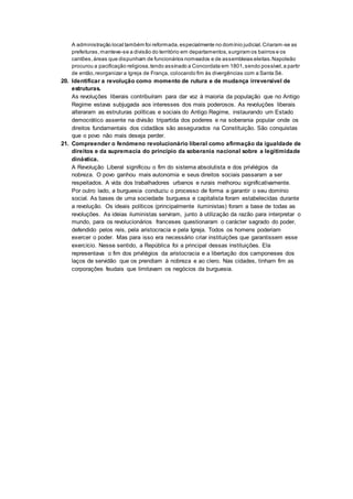 A administração local também foi reformada,especialmente no domínio judicial.Criaram-se as
prefeituras,manteve-se a divisão do território em departamentos, surgiram os bairros e os
cantões,áreas que dispunham de funcionários nomeados e de assembleias eleitas.Napoleão
procurou a pacificação religiosa,tendo assinado a Concordata em 1801,sendo possível,a partir
de então,reorganizar a Igreja de França, colocando fim às divergências com a Santa Sé.
20. Identificar a revolução como momento de rutura e de mudança irreversível de
estruturas.
As revoluções liberais contribuíram para dar voz à maioria da população que no Antigo
Regime estava subjugada aos interesses dos mais poderosos. As revoluções liberais
alteraram as estruturas políticas e sociais do Antigo Regime, instaurando um Estado
democrático assente na divisão tripartida dos poderes e na soberania popular onde os
direitos fundamentais dos cidadãos são assegurados na Constituição. São conquistas
que o povo não mais deseja perder.
21. Compreender o fenómeno revolucionário liberal como afirmação da igualdade de
direitos e da supremacia do princípio da soberania nacional sobre a legitimidade
dinástica.
A Revolução Liberal significou o fim do sistema absolutista e dos privilégios da
nobreza. O povo ganhou mais autonomia e seus direitos sociais passaram a ser
respeitados. A vida dos trabalhadores urbanos e rurais melhorou significativamente.
Por outro lado, a burguesia conduziu o processo de forma a garantir o seu domínio
social. As bases de uma sociedade burguesa e capitalista foram estabelecidas durante
a revolução. Os ideais políticos (principalmente iluministas) foram a base de todas as
revoluções. As ideias iluministas serviram, junto à utilização da razão para interpretar o
mundo, para os revolucionários franceses questionaram o carácter sagrado do poder,
defendido pelos reis, pela aristocracia e pela Igreja. Todos os homens poderiam
exercer o poder. Mas para isso era necessário criar instituições que garantissem esse
exercício. Nesse sentido, a República foi a principal dessas instituições. Ela
representava o fim dos privilégios da aristocracia e a libertação dos camponeses dos
laços de servidão que os prendiam à nobreza e ao clero. Nas cidades, tinham fim as
corporações feudais que limitavam os negócios da burguesia.
 
