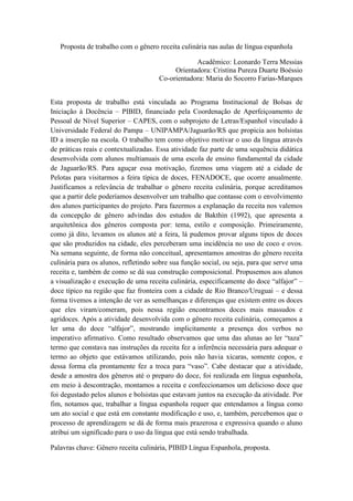 Proposta de trabalho com o gênero receita culinária nas aulas de língua espanhola
Acadêmico: Leonardo Terra Messias
Orientadora: Cristina Pureza Duarte Boéssio
Co-orientadora: Maria do Socorro Farias-Marques
Esta proposta de trabalho está vinculada ao Programa Institucional de Bolsas de
Iniciação à Docência – PIBID, financiado pela Coordenação de Aperfeiçoamento de
Pessoal de Nível Superior – CAPES, com o subprojeto de Letras/Espanhol vinculado à
Universidade Federal do Pampa – UNIPAMPA/Jaguarão/RS que propicia aos bolsistas
ID a inserção na escola. O trabalho tem como objetivo motivar o uso da língua através
de práticas reais e contextualizadas. Essa atividade faz parte de uma sequência didática
desenvolvida com alunos multianuais de uma escola de ensino fundamental da cidade
de Jaguarão/RS. Para aguçar essa motivação, fizemos uma viagem até a cidade de
Pelotas para visitarmos a feira típica de doces, FENADOCE, que ocorre anualmente.
Justificamos a relevância de trabalhar o gênero receita culinária, porque acreditamos
que a partir dele poderíamos desenvolver um trabalho que contasse com o envolvimento
dos alunos participantes do projeto. Para fazermos a explanação da receita nos valemos
da concepção de gênero advindas dos estudos de Bakthin (1992), que apresenta a
arquitetônica dos gêneros composta por: tema, estilo e composição. Primeiramente,
como já dito, levamos os alunos até a feira, lá pudemos provar alguns tipos de doces
que são produzidos na cidade, eles perceberam uma incidência no uso de coco e ovos.
Na semana seguinte, de forma não conceitual, apresentamos amostras do gênero receita
culinária para os alunos, refletindo sobre sua função social, ou seja, para que serve uma
receita e, também de como se dá sua construção composicional. Propusemos aos alunos
a visualização e execução de uma receita culinária, especificamente do doce “alfajor” –
doce típico na região que faz fronteira com a cidade de Rio Branco/Uruguai – e dessa
forma tivemos a intenção de ver as semelhanças e diferenças que existem entre os doces
que eles viram/comeram, pois nessa região encontramos doces mais massudos e
agridoces. Após a atividade desenvolvida com o gênero receita culinária, começamos a
ler uma do doce “alfajor”, mostrando implicitamente a presença dos verbos no
imperativo afirmativo. Como resultado observamos que uma das alunas ao ler “taza”
termo que constava nas instruções da receita fez a inferência necessária para adequar o
termo ao objeto que estávamos utilizando, pois não havia xícaras, somente copos, e
dessa forma ela prontamente fez a troca para “vaso”. Cabe destacar que a atividade,
desde a amostra dos gêneros até o preparo do doce, foi realizada em língua espanhola,
em meio à descontração, montamos a receita e confeccionamos um delicioso doce que
foi degustado pelos alunos e bolsistas que estavam juntos na execução da atividade. Por
fim, notamos que, trabalhar a língua espanhola requer que entendamos a língua como
um ato social e que está em constante modificação e uso, e, também, percebemos que o
processo de aprendizagem se dá de forma mais prazerosa e expressiva quando o aluno
atribui um significado para o uso da língua que está sendo trabalhada.
Palavras chave: Gênero receita culinária, PIBID Língua Espanhola, proposta.

 