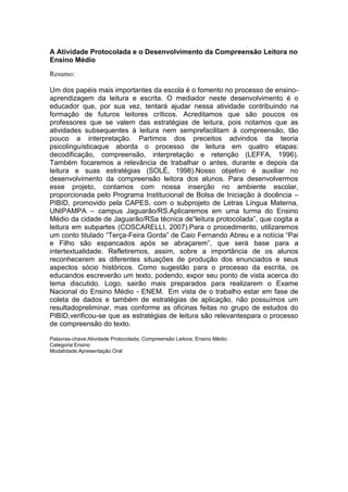 A Atividade Protocolada e o Desenvolvimento da Compreensão Leitora no
Ensino Médio
Resumo:

Um dos papéis mais importantes da escola é o fomento no processo de ensino-
aprendizagem da leitura e escrita. O mediador neste desenvolvimento é o
educador que, por sua vez, tentará ajudar nessa atividade contribuindo na
formação de futuros leitores críticos. Acreditamos que são poucos os
professores que se valem das estratégias de leitura, pois notamos que as
atividades subsequentes à leitura nem semprefacilitam à compreensão, tão
pouco a interpretação. Partimos dos preceitos advindos da teoria
psicolinguísticaque aborda o processo de leitura em quatro etapas:
decodificação, compreensão, interpretação e retenção (LEFFA, 1996).
Também focaremos a relevância de trabalhar o antes, durante e depois da
leitura e suas estratégias (SOLÉ, 1998).Nosso objetivo é auxiliar no
desenvolvimento da compreensão leitora dos alunos. Para desenvolvermos
esse projeto, contamos com nossa inserção no ambiente escolar,
proporcionada pelo Programa Institucional de Bolsa de Iniciação à docência –
PIBID, promovido pela CAPES, com o subprojeto de Letras Língua Materna,
UNIPAMPA – campus Jaguarão/RS.Aplicaremos em uma turma do Ensino
Médio da cidade de Jaguarão/RSa técnica de“leitura protocolada”, que cogita a
leitura em subpartes (COSCARELLI, 2007).Para o procedimento, utilizaremos
um conto titulado “Terça-Feira Gorda” de Caio Fernando Abreu e a notícia “Pai
e Filho são espancados após se abraçarem”, que será base para a
intertextualidade. Refletiremos, assim, sobre a importância de os alunos
reconhecerem as diferentes situações de produção dos enunciados e seus
aspectos sócio históricos. Como sugestão para o processo da escrita, os
educandos escreverão um texto, podendo, expor seu ponto de vista acerca do
tema discutido. Logo, sairão mais preparados para realizarem o Exame
Nacional do Ensino Médio - ENEM. Em vista de o trabalho estar em fase de
coleta de dados e também de estratégias de aplicação, não possuímos um
resultadopreliminar, mas conforme as oficinas feitas no grupo de estudos do
PIBID,verificou-se que as estratégias de leitura são relevantespara o processo
de compreensão do texto.

Palavras-chave:Atividade Protocolada; Compreensão Leitora; Ensino Médio
Categoria:Ensino
Modalidade:Apresentação Oral
 