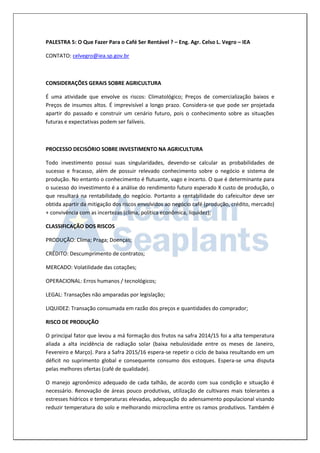 PALESTRA 5: O Que Fazer Para o Café Ser Rentável ? – Eng. Agr. Celso L. Vegro – IEA 
CONTATO: celvegro@iea.sp.gov.br 
CONSIDERAÇÕES GERAIS SOBRE AGRICULTURA 
É uma atividade que envolve os riscos: Climatológico; Preços de comercialização baixos e Preços de insumos altos. É imprevisível a longo prazo. Considera-se que pode ser projetada apartir do passado e construir um cenário futuro, pois o conhecimento sobre as situações futuras e expectativas podem ser falíveis. 
PROCESSO DECISÓRIO SOBRE INVESTIMENTO NA AGRICULTURA 
Todo investimento possui suas singularidades, devendo-se calcular as probabilidades de sucesso e fracasso, além de possuir relevado conhecimento sobre o negócio e sistema de produção. No entanto o conhecimento é flutuante, vago e incerto. O que é determinante para o sucesso do investimento é a análise do rendimento futuro esperado X custo de produção, o que resultará na rentabilidade do negócio. Portanto a rentabilidade do cafeicultor deve ser obtida apartir da mitigação dos riscos envolvidos ao negócio café (produção, crédito, mercado) + convivência com as incertezas (clima, política econômica, liquidez); 
CLASSIFICAÇÃO DOS RISCOS 
PRODUÇÃO: Clima; Praga; Doenças; 
CRÉDITO: Descumprimento de contratos; 
MERCADO: Volatilidade das cotações; 
OPERACIONAL: Erros humanos / tecnológicos; 
LEGAL: Transações não amparadas por legislação; 
LIQUIDEZ: Transação consumada em razão dos preços e quantidades do comprador; 
RISCO DE PRODUÇÃO 
O principal fator que levou a má formação dos frutos na safra 2014/15 foi a alta temperatura aliada a alta incidência de radiação solar (baixa nebulosidade entre os meses de Janeiro, Fevereiro e Março). Para a Safra 2015/16 espera-se repetir o ciclo de baixa resultando em um déficit no suprimento global e consequente consumo dos estoques. Espera-se uma disputa pelas melhores ofertas (café de qualidade). 
O manejo agronômico adequado de cada talhão, de acordo com sua condição e situação é necessário. Renovação de áreas pouco produtivas, utilização de cultivares mais tolerantes a estresses hídricos e temperaturas elevadas, adequação do adensamento populacional visando reduzir temperatura do solo e melhorando microclima entre os ramos produtivos. Também é  