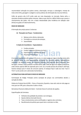 recomendável utilização de quebra ventos, arborização, terraços e subsolagem, manejo do mato entre linha, gessagem e calagem e outras práticas de otimização dos recursos hídricos. 
Cafés de peneira alta (>17) serão cada vez mais disputados no mercado. Nesta safra, a anomalia climática produziu grãos menores. Sabe-se que não foi o déficit hídrico que causou o chochamento dos grãos, mas sim a baixa nebulosidade (alta incidência de radiação solar direta) nos grãos em desenvolvimento; 
RISCO DE MERCADO 
A formação dos preços possui 2 alicerces: 
A) Flutuação nos Preços – Fundamentos: 
 Balanço entre oferta e demanda; 
 Formação ou consumo de estoque; 
 Sazonalidade 
B) Ações de Investidores – Especuladores: 
 Fundos privados; 
 Fundos soberanos (Dinheiro do País); 
 Exportadores e Industrias do setor; 
 Pequenos investidores 
O consumo mundial de café cresce 2,5% ao ano, e o setor passa por alguns desafios nesta safra de 2014/15 como as altas precipitações (monções) no mercado asiático, especialmente Indonésia. Na América Central, em especial Colombia, está havendo altas infestações com ferrugem. O Brasil, maior produtor mundial sofreu com a falta de água nas regiões produtoras, onde choveu apenas 40% do esperado para o ano. Se o mundo parasse de produzir café hoje, haveria estoque para 4 meses de consumo apenas. O estoque hoje é cada vez mais “Just in Time” ou de acordo com a demanda momentânea. 
ALTERNATIVAS PARA MITIGAR O RISCO DE MERCADO 
Contratação de Hedge: Proteção contra oscilação de preços nas commodities devido a variação do dólar; 
Cédula do Produto Rural (CPR) – Física e Financeira; Quando a taxa selic está em alta paga-se mais para ter CPR, pois o desconto é sobre o título. 
Derivativos financeiro (Bolsa de Valor) – Contrato futuro X contrato de opções; 
Especificações de Contratos: 
 Atributos de qualidade do produto a ser entregue; 
 Ajustes diários (mercado futuro); 
 Taxa e emolumentos como certificações e registros dos contratos; 
 Recolhimento do prêmio para quem tem o contrato na mão;  