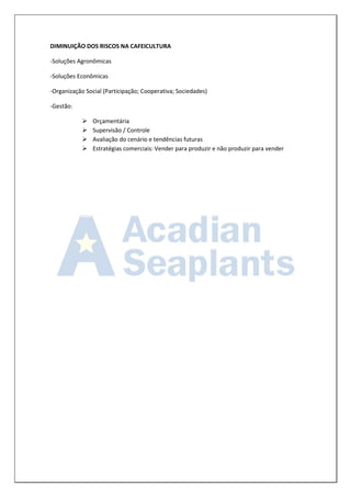 DIMINUIÇÃO DOS RISCOS NA CAFEICULTURA 
-Soluções Agronômicas 
-Soluções Econômicas 
-Organização Social (Participação; Cooperativa; Sociedades) 
-Gestão: 
 Orçamentária 
 Supervisão / Controle 
 Avaliação do cenário e tendências futuras 
 Estratégias comerciais: Vender para produzir e não produzir para vender 
 