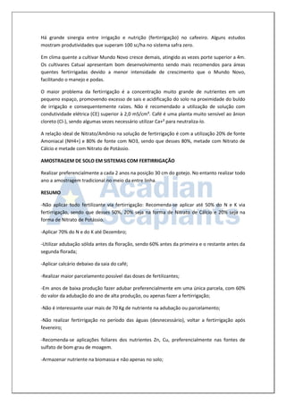Há grande sinergia entre irrigação e nutrição (fertirrigação) no cafeeiro. Alguns estudos mostram produtividades que superam 100 sc/ha no sistema safra zero. 
Em clima quente a cultivar Mundo Novo cresce demais, atingido as vezes porte superior a 4m. Os cultivares Catuaí apresentam bom desenvolvimento sendo mais recomendos para áreas quentes fertirrigadas devido a menor intensidade de crescimento que o Mundo Novo, facilitando o manejo e podas. 
O maior problema da fertirrigação é a concentração muito grande de nutrientes em um pequeno espaço, promovendo excesso de sais e acidificação do solo na proximidade do buldo de irrigação e consequentemente raízes. Não é recomendado a utilização de solução com condutividade elétrica (CE) superior à 2,0 mS/cm³. Café é uma planta muito sensível ao ânion cloreto (Cl-), sendo algumas vezes necessário utilizar Ca+² para neutraliza-lo. 
A relação ideal de Nitrato/Amônio na solução de fertirrigação é com a utilização 20% de fonte Amoniacal (NH4+) e 80% de fonte com NO3, sendo que desses 80%, metade com Nitrato de Cálcio e metade com Nitrato de Potássio. 
AMOSTRAGEM DE SOLO EM SISTEMAS COM FERTIRRIGAÇÃO 
Realizar preferencialmente a cada 2 anos na posição 30 cm do gotejo. No entanto realizar todo ano a amostragem tradicional no meio da entre linha. 
RESUMO 
-Não aplicar todo fertilizante via fertirrigação: Recomenda-se aplicar até 50% do N e K via fertirrigação, sendo que desses 50%, 20% seja na forma de Nitrato de Cálcio e 20% seja na forma de Nitrato de Potássio. 
-Aplicar 70% do N e do K até Dezembro; 
-Utilizar adubação sólida antes da floração, sendo 60% antes da primeira e o restante antes da segunda florada; 
-Aplicar calcário debaixo da saia do café; 
-Realizar maior parcelamento possível das doses de fertilizantes; 
-Em anos de baixa produção fazer adubar preferencialmente em uma única parcela, com 60% do valor da adubação do ano de alta produção, ou apenas fazer a fertirrigação; 
-Não é interessante usar mais de 70 Kg de nutriente na adubação ou parcelamento; 
-Não realizar fertirrigação no período das águas (desnecessário), voltar a fertirrigação após fevereiro; 
-Recomenda-se aplicações foliares dos nutrientes Zn, Cu, preferencialmente nas fontes de sulfato de bom grau de moagem. 
-Armazenar nutriente na biomassa e não apenas no solo;  