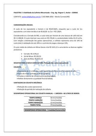 PALESTRA 7: Viabilidade da Colheita Mecanizada – Eng. Agr. Rogner C. Avelar – SEBRAE 
CONTATO: avelarcafe@yahoo.com.br / (34) 9989-2856 – Monte Carmelo/MG 
CONSIDERAÇÕES INICIAIS 
O custo de 1cv equivalente a homem é de R$107,00/h, enquanto que o custo de 1cv 
equivalente a um trator de 60cv é de R$ 60,00 ou 1cv = R$ 1,00/h. 
Considerando-se o Cerrado de MG, o custo total por hectare de uma lavoura de café está em 
R$ 11.406,06. O custo total por saca está em R$ 276,66 e a produtividade média 41,23 sc/ha. 
Com relação a distribuição dos gastos operacionais, a colheita representa cerca de 14% do 
custo total; A adubação de solo 30% e o controle de pragas e doenças 13%; 
O custo médio da colheita em Minas Gerais é de R$ 1415,12 e varia dentre as diversas regiões 
produtoras: 
 Cerrado: R$ 1178,12 
 Sul de Minas: R$ 202,91 
 Zona da Mata: R$ 4161,52 
DESAFIOS PARA A NOVA CAFEICULTURA: Redução dos custos operacionais 
COLHEITA 
 Representa de 15 à 40% dos custos operacionais efetivo de uma lavoura de café; 
 Época de maior contratação de temporários; 
 Envolve o máximo de infraestrutura da propriedade; 
 Reflete diretamente a qualidade final da bebida; 
VANTAGENS DA COLHEITA MECÂNICA 
 Redução dos custos operacionais 
 Redução do período de realização da colheita 
DESEMPENHO OPERACIONAL DA COLHEITA MANUAL – 1 MEDIDA = 60 LITROS DE BEBIDA 
TEMPO DERRIÇA 56 min/medida 
TEMPO VARRIÇÃO 9 min/medida 
TEMPO ABANAÇÃO 12 min/medida 
TEMPO TOTAL 77 min/medida 
DESEMPENHO OPERACIONAL 5 medidas/homem/dia 
 