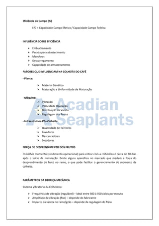 Eficiência de Campo (%) 
EfC = Capacidade Campo Efetiva / Capacidade Campo Teórica 
INFLUÊNCIA SOBRE EFICIÊNCIA 
 Embuchamento 
 Parada para abastecimento 
 Manobras 
 Descarregamento 
 Capacidade de armazenamento 
FATORES QUE INFLUENCIAM NA COLHEITA DO CAFÉ 
- Planta: 
 Material Genético 
 Maturação e Uniformidade de Maturação 
- Máquina: 
 Vibração 
 Velocidade Operação 
 Distribuição da Vareta 
 Regulagem dos Freios 
- Infraestrutura Pós-Colheita: 
 Quantidade de Terreiros 
 Lavadores 
 Descascadores 
 Secadores 
FORÇA DE DESPRENDIMENTO DOS FRUTOS 
O melhor momento (rendimento operacional) para entrar com a colhedora é cerca de 30 dias após o início da maturação. Existe alguns aparelhos no mercado que medem a força do desprendimento do fruto no ramo, o que pode facilitar o gerenciamento do momento de colheita. 
PARÂMETROS DA DERRIÇA MECÂNICA 
Sistema Vibratório da Colhedora: 
 Frequência de vibração (regulável) – Ideal entre 500 à 950 ciclos por minuto 
 Amplitude de vibração (fixo) – depende do fabricante 
 Impacto da vareta no ramo/grão – depende da regulagem do freio  