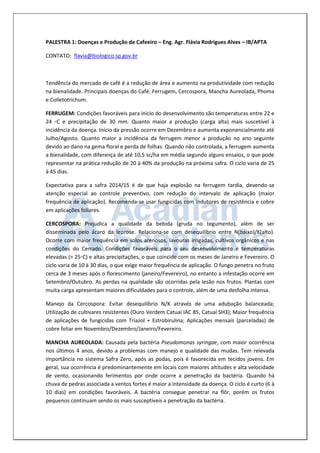 PALESTRA 1: Doenças e Produção de Cafeeiro – Eng. Agr. Flávia Rodrigues Alves – IB/APTA 
CONTATO: flavia@biologico.sp.gov.br 
Tendência do mercado de café é a redução de área e aumento na produtividade com redução na bienalidade. Principais doenças do Café: Ferrugem, Cercospora, Mancha Aureolada, Phoma e Colletotrichum. 
FERRUGEM: Condições favoráveis para início do desenvolvimento são temperaturas entre 22 e 24 ◦C e precipitação de 30 mm. Quanto maior a produção (carga alta) mais suscetível à incidência da doença. Início da pressão ocorre em Dezembro e aumenta exponencialmente até Julho/Agosto. Quanto maior a incidência da ferrugem menor a produção no ano seguinte devido ao dano na gema floral e perda de folhas. Quando não controlada, a ferrugem aumenta a bienalidade, com diferença de até 10,5 sc/ha em média segundo alguns ensaios, o que pode representar na prática redução de 20 à 40% da produção na próxima safra. O ciclo varia de 25 à 45 dias. 
Expectativa para a safra 2014/15 é de que haja explosão na ferrugem tardia, devendo-se atenção especial ao controle preventivo, com redução do intervalo de aplicação (maior frequência de aplicação). Recomenda-se usar fungicidas com indutores de resistência e cobre em aplicações foliares. 
CERCOSPORA: Prejudica a qualidade da bebida (gruda no tegumento), além de ser disseminada pelo ácaro da leprose. Relaciona-se com desequilíbrio entre N(baixo)/K(alto). Ocorre com maior frequência em solos arenosos, lavouras irrigadas, cultivos orgânicos e nas condições do Cerrado. Condições favoráveis para o seu desenvolvimento é temperaturas elevadas (> 25◦C) e altas precipitações, o que coincide com os meses de Janeiro e Fevereiro. O ciclo varia de 10 à 30 dias, o que exige maior frequência de aplicação. O fungo penetra no fruto cerca de 3 meses após o florescimento (janeiro/Fevereiro), no entanto a infestação ocorre em Setembro/Outubro. As perdas na qualidade são ocorridas pela lesão nos frutos. Plantas com muita carga apresentam maiores dificuldades para o controle, além de uma desfolha intensa. 
Manejo da Cercospora: Evitar desequilíbrio N/K através de uma adubação balanceada; Utilização de cultivares resistentes (Ouro Verdem Catuaí IAC 85, Catuaí SH3); Maior frequência de aplicações de fungicidas com Triazol + Estrobirulina; Aplicações mensais (parceladas) de cobre foliar em Novembro/Dezembro/Janeiro/Fevereiro. 
MANCHA AUREOLADA: Causada pela bactéria Pseudomonas syringae, com maior ocorrência nos últimos 4 anos, devido a problemas com manejo e qualidade das mudas. Tem relevada importância no sistema Safra Zero, após as podas, pois é favorecida em tecidos jovens. Em geral, sua ocorrência é predominantemente em locais com maiores altitudes e alta velocidade de vento, ocasionando ferimentos por onde ocorre a penetração da bactéria. Quando há chuva de pedras associada a ventos fortes é maior a intensidade da doença. O ciclo é curto (6 à 10 dias) em condições favoráveis. A bactéria consegue penetrar na flôr, porém os frutos pequenos continuam sendo os mais susceptíveis a penetração da bactéria.  