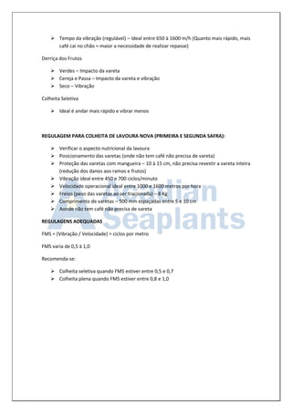  Tempo da vibração (regulável) – Ideal entre 650 à 1600 m/h (Quanto mais rápido, mais café cai no chão = maior a necessidade de realizar repasse) 
Derriça dos Frutos 
 Verdes – Impacto da vareta 
 Cereja e Passa – Impacto da vareta e vibração 
 Seco – Vibração 
Colheita Seletiva 
 Ideal é andar mais rápido e vibrar menos 
REGULAGEM PARA COLHEITA DE LAVOURA NOVA (PRIMEIRA E SEGUNDA SAFRA): 
 Verificar o aspecto nutricional da lavoura 
 Posicionamento das varetas (onde não tem café não precisa de vareta) 
 Proteção das varetas com mangueira – 10 à 15 cm, não precisa revestir a vareta inteira (redução dos danos aos ramos e frutos) 
 Vibração ideal entre 450 e 700 ciclos/minuto 
 Velocidade operacional ideal entre 1000 e 1600 metros por hora 
 Freios (peso das varetas ao ser tracionada) – 8 Kg 
 Comprimento de varetas – 500 mm espaçadas entre 5 e 10 cm 
 Aonde não tem café não precisa de vareta 
REGULAGENS ADEQUADAS 
FMS = (Vibração / Velocidade) = ciclos por metro 
FMS varia de 0,5 à 1,0 
Recomenda-se: 
 Colheita seletiva quando FMS estiver entre 0,5 e 0,7 
 Colheita plena quando FMS estiver entre 0,8 e 1,0 
 