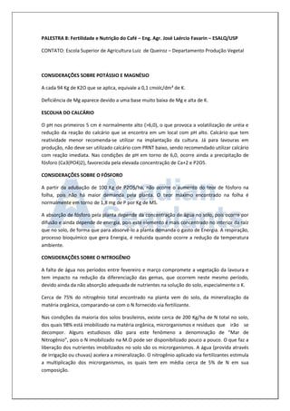 PALESTRA 8: Fertilidade e Nutrição do Café – Eng. Agr. José Laércio Favarin – ESALQ/USP 
CONTATO: Escola Superior de Agricultura Luiz de Queiroz – Departamento Produção Vegetal 
CONSIDERAÇÕES SOBRE POTÁSSIO E MAGNÉSIO 
A cada 94 Kg de K2O que se aplica, equivale a 0,1 cmolc/dm³ de K. 
Deficiência de Mg aparece devido a uma base muito baixa de Mg e alta de K. 
ESCOLHA DO CALCÁRIO 
O pH nos primeiros 5 cm é normalmente alto (>6,0), o que provoca a volatilização de uréia e redução da reação do calcário que se encontra em um local com pH alto. Calcário que tem reatividade menor recomenda-se utilizar na implantação da cultura. Já para lavouras em produção, não deve ser utilizado calcário com PRNT baixo, sendo recomendado utilizar calcário com reação imediata. Nas condições de pH em torno de 6,0, ocorre ainda a precipitação de fósforo (Ca3(PO4)2), favorecida pela elevada concentração de Ca+2 e P2O5. 
CONSIDERAÇÕES SOBRE O FÓSFORO 
A partir da adubação de 100 Kg de P2O5/ha, não ocorre o aumento do teor de fósforo na folha, pois não há maior demanda pela planta. O teor máximo encontrado na folha é normalmente em torno de 1,8 mg de P por Kg de MS. 
A absorção de fósforo pela planta depende da concentração de água no solo, pois ocorre por difusão e ainda depende de energia, pois este elemento é mais concentrado no interior da raíz que no solo, de forma que para absorvê-lo a planta demanda o gasto de Energia. A respiração, processo bioquímico que gera Energia, é reduzida quando ocorre a redução da temperatura ambiente. 
CONSIDERAÇÕES SOBRE O NITROGÊNIO 
A falta de água nos períodos entre fevereiro e março compromete a vegetação da lavoura e tem impacto na redução da diferenciação das gemas, que ocorrem neste mesmo período, devido ainda da não absorção adequada de nutrientes na solução do solo, especialmente o K. 
Cerca de 75% do nitrogênio total encontrado na planta vem do solo, da mineralização da matéria orgânica, comparando-se com o N fornecido via fertilizante. 
Nas condições da maioria dos solos brasileiros, existe cerca de 200 Kg/ha de N total no solo, dos quais 98% está imobilizado na matéria orgânica, microrganismos e resíduos que irão se decompor. Alguns estudiosos dão para este fenômeno a denominação de “Mar de Nitrogênio”, pois o N imobilizado na M.O pode ser disponibilizado pouco a pouco. O que faz a liberação dos nutrientes imobilizados no solo são os microrganismos. A água (provida através de irrigação ou chuvas) acelera a mineralização. O nitrogênio aplicado via fertilizantes estimula a multiplicação dos microrganismos, os quais tem em média cerca de 5% de N em sua composição.  