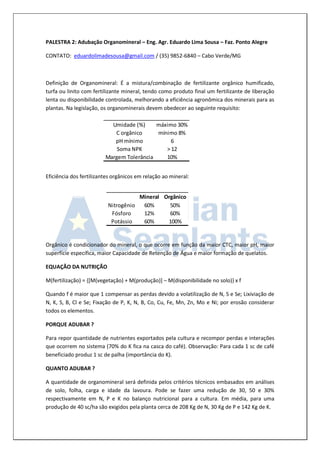 PALESTRA 2: Adubação Organomineral – Eng. Agr. Eduardo Lima Sousa – Faz. Ponto Alegre 
CONTATO: eduardolimadesousa@gmail.com / (35) 9852-6840 – Cabo Verde/MG 
Definição de Organomineral: É a mistura/combinação de fertilizante orgânico humificado, 
turfa ou linito com fertilizante mineral, tendo como produto final um fertilizante de liberação 
lenta ou disponibilidade controlada, melhorando a eficiência agronômica dos minerais para as 
plantas. Na legislação, os organominerais devem obedecer ao seguinte requisito: 
Eficiência dos fertilizantes orgânicos em relação ao mineral: 
Orgânico é condicionador do mineral, o que ocorre em função da maior CTC, maior pH, maior 
superfície específica, maior Capacidade de Retenção de Água e maior formação de quelatos. 
EQUAÇÃO DA NUTRIÇÃO 
M(fertilização) = {[M(vegetação) + M(produção)] – M(disponibilidade no solo)} x f 
Quando f é maior que 1 compensar as perdas devido a volatilização de N, S e Se; Lixiviação de 
N, K, S, B, Cl e Se; Fixação de P, K, N, B, Co, Cu, Fe, Mn, Zn, Mo e Ni; por erosão considerar 
todos os elementos. 
PORQUE ADUBAR ? 
Para repor quantidade de nutrientes exportados pela cultura e recompor perdas e interações 
que ocorrem no sistema (70% do K fica na casca do café). Observação: Para cada 1 sc de café 
beneficiado produz 1 sc de palha (importância do K). 
QUANTO ADUBAR ? 
A quantidade de organomineral será definida pelos critérios técnicos embasados em análises 
de solo, folha, carga e idade da lavoura. Pode se fazer uma redução de 30, 50 e 30% 
respectivamente em N, P e K no balanço nutricional para a cultura. Em média, para uma 
produção de 40 sc/ha são exigidos pela planta cerca de 208 Kg de N, 30 Kg de P e 142 Kg de K. 
Umidade (%) máximo 30% 
C orgânico mínimo 8% 
pH mínimo 6 
Soma NPK > 12 
Margem Tolerância 10% 
Mineral Orgânico 
Nitrogênio 60% 50% 
Fósforo 12% 60% 
Potássio 60% 100% 
 