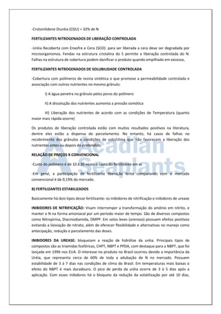-Crotonilidene Diuréia (CDU) = 32% de N 
FERTILIZANTES NITROGENADOS DE LIBERAÇÃO CONTROLADA 
-Uréia Recoberta com Enxofre e Cera (SCO): para ser liberada a cera deve ser degradada por microorganismos. Fendas na estrutura cristalina do S permite a liberação controlada do N. Falhas na estrutura de cobertura podem danificar o produto quando empilhado em excesso, 
FERTILIZANTES NITROGENADOS DE SOLUBILIDADE CONTROLADA 
-Cobertura com polímeros de resina sintética o que promove a permeabilidade controlada e associação com outros nutrientes no mesmo grânulo: 
I) A água penetra no grânulo pelos poros do polímero 
II) A dissolução dos nutrientes aumenta a pressão osmótica 
III) Liberação dos nutrientes de acordo com as condições de Temperatura (quanto maior mais rápida ocorre) 
Os produtos de liberação controlada estão com muitos resultados positivos na literatura, dentre eles estão a dispensa do parcelamento. No entanto, há casos de falhas no recobrimento dos grânulos e condições de solo/clima que não favorecem a liberação dos nutrientes antes ou depois do pretendido. 
RELAÇÃO DE PREÇOS X CONVENCIONAL 
-Custo do polímero é de 10 à 30 vezes o custo do fertilizante em si. 
-Em geral, a participação de fertilizante liberação lenta comparando com o mercado convencional é de 0,19% do mercado. 
B) FERTILIZANTES ESTABILIZADOS 
Basicamente há dois tipos desse fertilizante: os inibidores de nitrificação e inibidores de urease 
INIBIDORES DE NITRIFICAÇÃO: Visam interromper a transformação do amônio em nitrito, e manter o N na forma amoniacal por um período maior de tempo. São de diversos compostos como Nitropirina, Diacinodiamida, DMPP. Em solos leves (arenoso) possuem efeitos positivos evitando a lixiviação de nitrato, além de oferecer flexibilidade e alternativas no manejo como antecipação, redução e parcelamento das doses. 
INIBIDORES DA UREASE: bloqueiam a reação de hidrólise da uréia. Principais tipos de compostos são as triamidas fosfóricas, CHPT, NBPT e PPDA, com destaque para a NBPT, que foi lançada em 1996 nos EUA. O interesse no produto no Brasil ocorreu devido a importância da Uréia, que representa cerca de 60% de toda a adubação de N no mercado. Possuem estabilidade de 3 à 7 dias nas condições de clima do Brasil. Em temperaturas mais baixas o efeito do NBPT é mais duradouro. O pico de perda da uréia ocorre de 3 à 5 dias após a aplicação. Com esses inibidores há o bloqueio da redução da volatilização por até 10 dias,  