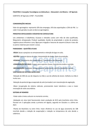 PALESTRA 4: Inovações Tecnológicas na Cafeicultura – Alessando S. de Oliveira – AP Agrícola 
CONTATO: AP Agricola e CPAP – Piumhí/MG 
CONSIDERAÇÕES INICIAIS 
Valor do agronegócio: representa 32% dos empregos, 41% das exportações e 23% do PIB. 1 a cada 3 reais gerados no país se deve ao agronegócio. 
PRINCIPAIS DIFICULDADES E DESAFIOS NA CAFEICULTURA 
Leis ambientais e trabalhistas; Escassez e elevados custos com mão de obra qualificada; Maquinário ultrapassado; Produzir qualidade; Gestão da propriedade e venda do produto; Logística pouco eficiente e cara; Água para irrigação e lavouras de sequeiro (Catuaí e Icatu são os piores materiais para resistir a seca); 
PARADIGMA – QUESTÕES ATUAIS 
-ÁGUA: Secas e prejuízos no armazenamento e retenção de água no solo; 
-GESTÃO: Lucro em épocas de crise; Interpretação de dados; Custo da produção; 
-PESSOAS: Treinamento dos colaboradores; Treinamento das lideranças; 
-CONSERVAÇÃO DO SOLO: Preparo para suportar chuvas; Controle de erosão e nutrição; 
-MECANIZAÇÃO: Qualidade das operações de pulverização, colheita; adubação e podas; 
VANTAGENS DO SISTEMA SAFRA ZERO 
-Redução de 50% do uso de máquina no chão e uso de colheita de árvore. Colheita no chão é muito cara. 
-Redução da perda de água evaporada do solo (carreador) com manutenção de vegetação; 
-Maior recuperação do sistema radicular, promovendo maior tolerância a seca e maior renovação de raízes secundárias. 
SISTEMA AP ROMERO 
-Podar cedo e tratos culturais no momento correto; 
-Adubação em área total favorecendo maior produção de M.O pela brachiária entre linha. Parcelar em 3 aplicações sendo a primeira em Agosto, segunda em Outubro e a última em Abril. 
-Plantio de Brachiária na entre linha: maior eficiência no uso da água (economia de 108 mm/mês devido a redução de evaporação) e redução na temperatura do solo devido a cobertura.  