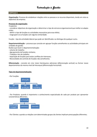 Introdução à Gestão
10
CAPITULO 5
Organização: Processo de estabelecer relações entre as pessoas e os recursos disponíveis, tendo em vista os
objectivos da empresa.
Processo de organização:
3 aspectos:
- considerar objectivos da organização e determinar o tipo de estrutura organizacional que melhor se adapta
a eles;
- definir o tipo de funções ou actividades necessárias para esse efeito;
- reagrupam-se as funções com alguma similaridade.
Função – tipo de actividade laboral que pode ser identificada e se distingue de qualquer outra.
Departamentalização – processo que consiste em agrupar funções semelhantes ou actividades principais em
unidades de gestão.
Razões que levam à departamentalização:
- volume de trabalho;
- Agrupamento de funções similares;
- Tradição e leis do trabalho;
- Separação de funções para evitar conflitos de interesses;
- Necessidades de controlo de funções não semelhantes.
Diferenciação - consiste em criar níveis hierárquicos adicionais (diferenciação vertical) ou formar novos
departamentos do mesmo nível de hierarquia (diferenciação horizontal).
Tipos de departamentalização:
- Por Funções
- Por Produtos: quando é importante o conhecimento especializado de cada por produto por apresentar
características diferentes;
- Por Clientes: quando as relações com determinados grupos de clientes implicam preocupações diferentes;
 
