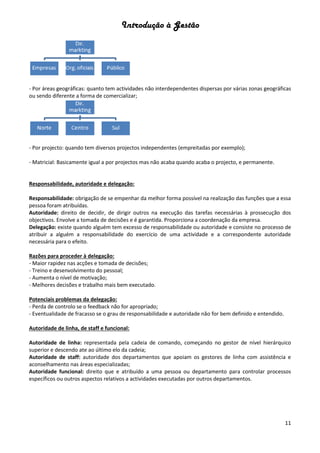Introdução à Gestão
11
- Por áreas geográficas: quanto tem actividades não interdependentes dispersas por várias zonas geográficas
ou sendo diferente a forma de comercializar;
- Por projecto: quando tem diversos projectos independentes (empreitadas por exemplo);
- Matricial: Basicamente igual a por projectos mas não acaba quando acaba o projecto, e permanente.
Responsabilidade, autoridade e delegação:
Responsabilidade: obrigação de se empenhar da melhor forma possível na realização das funções que a essa
pessoa foram atribuídas.
Autoridade: direito de decidir, de dirigir outros na execução das tarefas necessárias à prossecução dos
objectivos. Envolve a tomada de decisões e é garantida. Proporciona a coordenação da empresa.
Delegação: existe quando alguém tem excesso de responsabilidade ou autoridade e consiste no processo de
atribuir a alguém a responsabilidade do exercício de uma actividade e a correspondente autoridade
necessária para o efeito.
Razões para proceder à delegação:
- Maior rapidez nas acções e tomada de decisões;
- Treino e desenvolvimento do pessoal;
- Aumenta o nível de motivação;
- Melhores decisões e trabalho mais bem executado.
Potenciais problemas da delegação:
- Perda de controlo se o feedback não for apropriado;
- Eventualidade de fracasso se o grau de responsabilidade e autoridade não for bem definido e entendido.
Autoridade de linha, de staff e funcional:
Autoridade de linha: representada pela cadeia de comando, começando no gestor de nível hierárquico
superior e descendo ate ao último elo da cadeia;
Autoridade de staff: autoridade dos departamentos que apoiam os gestores de linha com assistência e
aconselhamento nas áreas especializadas;
Autoridade funcional: direito que e atribuído a uma pessoa ou departamento para controlar processos
específicos ou outros aspectos relativos a actividades executadas por outros departamentos.
 