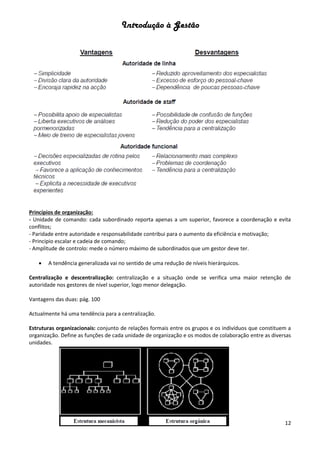 Introdução à Gestão
12
Princípios de organização:
- Unidade de comando: cada subordinado reporta apenas a um superior, favorece a coordenação e evita
conflitos;
- Paridade entre autoridade e responsabilidade contribui para o aumento da eficiência e motivação;
- Principio escalar e cadeia de comando;
- Amplitude de controlo: mede o número máximo de subordinados que um gestor deve ter.
 A tendência generalizada vai no sentido de uma redução de níveis hierárquicos.
Centralização e descentralização: centralização e a situação onde se verifica uma maior retenção de
autoridade nos gestores de nível superior, logo menor delegação.
Vantagens das duas: pág. 100
Actualmente há uma tendência para a centralização.
Estruturas organizacionais: conjunto de relações formais entre os grupos e os indivíduos que constituem a
organização. Define as funções de cada unidade de organização e os modos de colaboração entre as diversas
unidades.
 