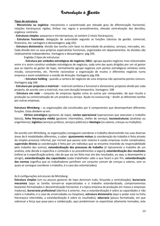 Introdução à Gestão
13
Tipos de estrutura:
- Mecanicista ou orgânica: mecanicista e caracterizada por elevado grau de diferenciação horizontal,
relações hierárquicas rígidas, ênfase nas regras e procedimentos, elevada centralização das decisões;
orgânica: contrario.
- Estruturas simples: pequenas e microempresas, só existem 2 níveis hierárquicos;
- Estruturas funcionais: delegação de autoridade segundo as funções clássicas da gestão: comercial,
financeira, etc; vantagens e desvantagens: pág 103;
- Estrutura divisionária: divisão das tarefas com base na diversidade de produtos, serviços, mercados, etc.
Cada divisão tem os seus próprios especialistas funcionais, organizados em departamentos. As divisões são
relativamente independentes. Vantagens e desvantagens: pág 105.
Engloba 2 tipos de estruturas:
- Estrutura por unidades estratégicas de negócios (SBU): agrupa aqueles negócios mais relacionados
entre si e assim constitui unidades estratégicas de negócios, cada uma das quais dirigidas por um só gestor
que se reporta ao gestor de topo; normalmente agrupa negócios com pontos estratégicos similares como
missão, concorrentes, etc. Permite racionalizar a organização de muitos e diferentes negócios numa
empresa e assim estabelecer a coesão de direcção; Vantagens pág 106.
- Estrutura holding - quando a carteira de negócios de uma empresa não apresenta pontos comuns.
Vantagens pág 106.
- Estrutura por projectos e matricial – matricial combina a funcional e divisionária; projectos divide por cada
projecto, de acordo com a matricial, mas com duração temporária. Vantagens: 108
- Estrutura em rede – conjunto de empresas ligadas umas às outras por computador, do que resulta a
produção ou comercialização de um produto ou serviço. Ajuda no outsourcing – dividir as diferentes tarefas
por outras empresas.
Estrutura Mintzberg – as organizações são constituidos por 6 componentes que desempenham diferentes
funções. Estas dividem-se em:
Vértice estratégico (gestores de topo), núcleo operacional (operacionais que executam o trabalho
básico), linha hierarquica média (gestores intermédios, chefes de serviço), tecnoestruturas (analistas ou
engenheiros), logistica (serviços juridicos, serviços públicos) e ideologia (os valores, crenças ou tradições).
De acordo com Mintzberg, as organizações conseguem coordenar o trabalho desenvolvido nas suas diversas
áreas de 6 modalidades diferentes, a saber: ajustamento mútuo (a coordenação do trabalho é feita através
do simples processo informal, por incrivel que parece este sistema é usado empresas muito complicadas),
supervisão directa (a coordenação é feita por um individuo que se encontra investido da responsabilidade
pelo trabalho dos outros), extandardização dos processos de trabalho (é tipicamente o trabalho de um
analista, este decide e especifica o conteúdo e os procedimentos a seguir), extandardização dos resultados
(refere-se à especificação prévia, não do que vai ser feito mas sim dos resultados, ou seja, o desempenho a
atingir), extandardização das capacidades (cada trabalhador sabe o que fazer) e por fim, extandardização
das normas (significa que os trabalhadores partilham um conjunto comum de crenças e valores, com os
quais se consegue coordenar o trabalho, é o caso dos voluntariados).
As 6 configurações estruturais de Mintzberg:
Estrutura simples (um ou poucos gestores de topo dominam tudo, forçando a centralização), burocracia
mecanista (aqui as tarefas tornam-se especializadas e o trabalho estandardizado, comportamentos
bastantes formalizados e descentralização horizontal, é a tipica empresa de produção em massa e empresas
maduras), burocracia profissional (identica à anterior, mas a estandardização é sobre as capacidades e não
sobre o trabalho, é o caso de universidades ou hospitais), estrutura divisionária (aqui o poder está na linha
hierarquica intermédia, a estandardização é sobre os resultados), adocracia (pouco formalizada, em que
sobressai a força que puxa para a colaboração, aqui predominam os especilistas altamente treinados, este
 