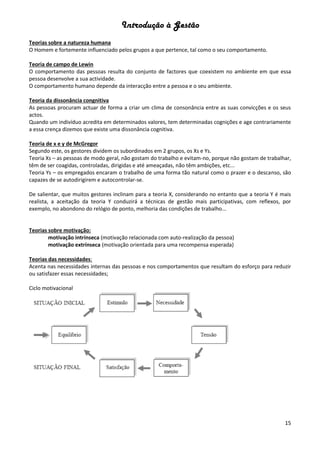 Introdução à Gestão
15
Teorias sobre a natureza humana
O Homem e fortemente influenciado pelos grupos a que pertence, tal como o seu comportamento.
Teoria de campo de Lewin
O comportamento das pessoas resulta do conjunto de factores que coexistem no ambiente em que essa
pessoa desenvolve a sua actividade.
O comportamento humano depende da interacção entre a pessoa e o seu ambiente.
Teoria da dissonância congnitiva
As pessoas procuram actuar de forma a criar um clima de consonância entre as suas convicções e os seus
actos.
Quando um indivíduo acredita em determinados valores, tem determinadas cognições e age contrariamente
a essa crença dizemos que existe uma dissonância cognitiva.
Teoria de x e y de McGregor
Segundo este, os gestores dividem os subordinados em 2 grupos, os Xs e Ys.
Teoria Xs – as pessoas de modo geral, não gostam do trabalho e evitam-no, porque não gostam de trabalhar,
têm de ser coagidas, controladas, dirigidas e até ameaçadas, não têm ambições, etc...
Teoria Ys – os empregados encaram o trabalho de uma forma tão natural como o prazer e o descanso, são
capazes de se autodirigirem e autocontrolar-se.
De salientar, que muitos gestores inclinam para a teoria X, considerando no entanto que a teoria Y é mais
realista, a aceitação da teoria Y conduzirá a técnicas de gestão mais participativas, com reflexos, por
exemplo, no abondono do relógio de ponto, melhoria das condições de trabalho...
Teorias sobre motivação:
motivação intrínseca (motivação relacionada com auto-realização da pessoa)
motivação extrínseca (motivação orientada para uma recompensa esperada)
Teorias das necessidades:
Acenta nas necessidades internas das pessoas e nos comportamentos que resultam do esforço para reduzir
ou satisfazer essas necessidades;
Ciclo motivacional
 
