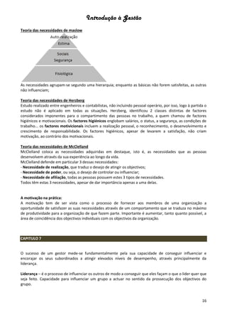 Introdução à Gestão
16
Teoria das necessidades de maslow
As necessidades agrupam-se segundo uma hierarquia; enquanto as básicas não forem satisfeitas, as outras
não influenciam;
Teoria das necessidades de Herzberg
Estudo realizado entre engenheiros e contabilistas, não incluindo pessoal operário, por isso, logo à partida o
estudo não é aplicado em todas as situações. Herzberg, identificou 2 classes distintas de factores
considerados imponentes para o compartimento das pessoas no trabalho, a quem chamou de factores
higiénicos e motivacionais. Os factores higiénicos englobam salários, o status, a segurança, as condições de
trabalho... os factores motivicionais incluem a realização pessoal, o reconhecimento, o desenvolvimento e
crescimento de responsabilidade. Os factores higiénicos, apesar de levarem a satisfação, não criam
motivação, ao contrário dos motivacionais.
Teoria das necessidades de McClelland
McClelland coloca as necessidades adquiridas em destaque, isto é, as necessidades que as pessoas
desenvolvem através da sua experiência ao longo da vida.
McClelland defende em particular 3 dessas necessidades:
- Necessidade de realização, que traduz o desejo de atingir os objectivos;
- Necessidade de poder, ou seja, o desejo de controlar ou influenciar;
- Necessidade de afiliação, todas as pessoas possuem estes 3 tipos de necessidades.
Todos têm estas 3 necessidades, apesar de dar importância apenas a uma delas.
A motivação na prática:
A motivação tem de ser vista como o processo de fornecer aos membros de uma organização a
oportunidade de satisfazer as suas necessidades através de um comportamento que se traduza no máximo
de produtividade para a organização de que fazem parte. Importante é aumentar, tanto quanto possível, a
área de coincidência dos objectivos individuais com os objectivos da organização.
CAPITULO 7
O sucesso de um gestor mede-se fundamentalmente pela sua capacidade de conseguir influenciar e
encorajar os seus subordinados a atingir elevados níveis de desempenho, através principalmente da
liderança.
Liderança – é o processo de influenciar os outros de modo a conseguir que eles façam o que o lider quer que
seja feito. Capacidade para influenciar um grupo a actuar no sentido da prossecução dos objectivos do
grupo.
 