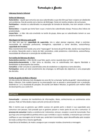 Introdução à Gestão
17
Liderança formal e informal
Estilos de lideranças:
Autocráctico – aquele que comunica aos seus subordinados o que eles têm que fazer e espera ser obedecido
sem problemas. Esta de acordo com a teoria x de McGregor. Existe em tarefas simples e de curto prazo.
Participativo – envolve os subordinados na preparação da tomada de decisões, mas tem sempre a última
palavra.
Democrático – é aquele que tenta fazer o que a maioria dos subordinados deseja. Provoca altos índices de
produtividade.
Lessez-faire – o líder não esta envolvido na tarefa do grupo, deixa que os subordinados tomem as suas
próprias decisões.
Abordagem da liderança pelo perfil
Um lider tem que ter: capacidade de supervisão, isto é, saber planear organizar, dirigir e controlar,
necessidade de realização profissional, intelegência, capacidade p tomar decisões, autoconfiança,
capacidade de iniciativa.
Mais recentemente tem havido uma certa “repescagem” da teoria de perfil do lider, dando mais importância
ao carisma. Nascendo assim a teoria do lider carismático, onde predomina a dominância, autoconfiança,
necessidade de influenciar e convicção de rectidão moral.
Os 4 estilos de liderança de Likert:
Autocráctico-coercivo: o líder decide o que falar, quem, como e quando deve ser feito;
Autocráctico-benevolente: o líder toma as decisões, mas os subordinados tem alguma liberdade e
flexibilidade no desempenho das tarefas;
Consultivo: o líder consulta os subordinados antes de estabelecer os objectivos e toma decisões;
Participativo: existe um total envolvimento dos empregos na definação dos objectivos e uma preparação
das decisões.
Grelha de gestão de Blake e Mouton
Um dos estilos de liderança mais divulgada nos anos 60, foi a chamada “grelha de gestão”, desenvolvida por
Blake e Mouton. Este modelo baseia-se na preocupação com as pessoas e preocupação com a produção,
dividindo-se 1 a 9, resultando 81 posições. De acordo com Blake e Mouton, os gestores com melhor índice
de desempenho usa o estilo 9.9.
CAPITULO 8
Comunicação – processo da transferência de informações, ideais, conhecimentos ou sentimentos entre
pessoas. Pode ser feita desde a tipica carta de correio até à internet.
Não é mentira que os gestores que obtêm sucesso em grande parte o devem à sua capacidade para
comunicar com pessoas. Está provado que os gestores passam a maior parte do seu dia a comunicar. O
processo de comunicar implica a existência de 3 elementos: emissor, receptor e canal de transmissão. Para
que haja uma correspondência perfeita entre o que e emitido e o que e recebido, e necessário que o emissor
codifique as suas mensagens de tal modo que, sendo bem transmitidas, sejam descodificadas pelo receptor
de modo a atribuir-lhe o mesmo significado.
Importância do feedback, de modo a assegurar que o receptor recebeu claramente a mensagem.
 