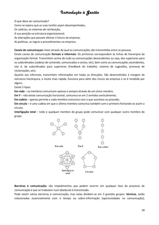 Introdução à Gestão
18
O que deve ser comunicado?
Como se espera que as suas tarefas sejam desempenhadas;
Os salários, os sistemas de retribuição;
A sua posição na estrutura organizacional;
As alterações que possam afectar o futuro da empresa;
As políticas, as regras e procedimentos na empresa.
Canais de comunicaçao: meio através do qual as comunicações são transmitidas entre as pessoas.
Existe canais de comunicação formais e informais. Os primeiros correspondem às linhas de hierarquia da
organização formal. Transmitem acima de tudo as comunicações descendentes ou seja, dos superiores para
os subordinados (cadeias de comendo, comunicados e avisos, etc), bem como as comunicações ascendentes,
isto é, de subordinados para superiores (Feedback do trabalho, sistema de sugestões, processo de
reclamações, etc).
Quanto aos informais, transmitem informações em todas as direcções. São desenvolvidos à margem da
estrutura hierárquica, e muito mais rápida, funciona para além dos muros da empresa e se é recebida por
alguns.
Existe 5 tipos:
Em roda – os membros comunicam apenas e sempre através de um único menbro;
Em Y – não existe comunicação horizontal, comunica-se em 2 sentidos verticalmente;
Em cadeia – apenas permite a cada membro comunica com o que acontece ou precede;
Em círculo – é uma cadeia em que o último membro comunica também com o primeiro fechando-se assim o
círculo;
Interligação total – todo e qualquer membro do grupo pode comunicar com qualquer outro membro do
grupo.
Barreiras à comunicação: são impedimentos que podem ocorrer em qualquer fase do processo de
comunicação e que se traduzem num obstáculo à transmissão.
Pode existir várias barreiras à comunicação, mas estas dividem-se em 3 grandes grupos: técnicas, estão
relacionadas essencialmente com o tempo ou sobre-informação (oportunidades na comunicação);
 