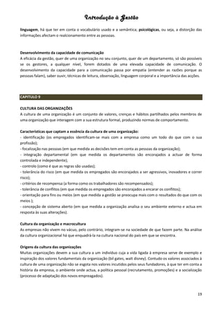 Introdução à Gestão
19
linguagem, há que ter em conta o vocabulário usado e a semântica; psicológicas, ou seja, a distorção das
informações afectam o realcionamento entre as pessoas.
Desenvolvimento da capacidade de comunicação
A eficácia da gestão, quer de uma organização no seu conjunto, quer de um departamento, só são possíveis
se os gestores, a qualquer nível, forem dotados de uma elevada capacidade de comunicação. O
desenvolvimento da capacidade para a comunicação passa por empatia (entender as razões porque as
pessoas falam), saber ouvir, técnicas de leitura, observação, linguagem corporal e a importância das acções.
CAPITULO 9
CULTURA DAS ORGANIZAÇÕES
A cultura de uma organização é um conjunto de valores, crenças e hábitos partilhados pelos membros de
uma organização que interagem com a sua estrutura formal, produzindo normas de comportamento.
Características que captam a essência da cultura de uma organização:
- identificação (os empregados identificam-se mais com a empresa como um todo do que com o sua
profissão);
- focalização nas pessoas (em que medida as decisões tem em conta as pessoas da organização);
- integração departamental (em que medida os departamentos são encorajados a actuar de forma
controlada e independente);
- controlo (como é que as regras são usadas);
- tolerância do risco (em que medida os empregados são encorajados a ser agressivos, inovadores e correr
risco);
- critérios de recompensa (a forma como os trabalhadores são recompensados);
- tolerância de conflitos (em que medida os empregados são encorajados a encarar os conflitos);
- orientação para fins ou meios (em que medida a gestão se preocupa mais com o resultados do que com os
meios );
- concepção de sistema aberto (em que medida a organização analisa o seu ambiente externo e actua em
resposta às suas alterações).
Cultura da organização e macrocultura
As empresas não vivem no vácuo, pelo contrário, integram-se na sociedade de que fazem parte. Na análise
da cultura organizacional há que enquadrá-la na cultura nacional do país em que se encontra.
Origens da cultura das organizações
Muitas organizações devem a sua cultura a um indivíduo cuja a vida ligada à empresa serve de exemplo e
inspiração dos valores fundamentais da organização (bil gates, walt disney). Contudo os valores associados à
cultura de uma organização não se esgota nos valores incutidos pelos seus fundadores, à que ter em conta a
história da empresa, o ambiente onde actua, a política pessoal (recrutamento, promoções) e a socialização
(processo de adaptação dos novos empreagados).
 