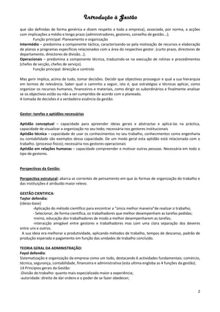 Introdução à Gestão
2
que são definidas de forma genérica e dizem respeito a toda a empresa), associada, por norma, a acções
com implicações a médio e longo prazo (administradores, gestores, conselho de gestão...);
Função principal: Planeamento e organização
Intermédio – predomina a componente táctica, caracterizando-se pela motivação de recursos e elaboração
de planos e programas específicos relacionados com a área do respectivo gestor. (curto prazo, directores de
departamento, directores de divisão...);
Operacionais – predomina a componente técnica, traduzindo-se na execução de rotinas e procedimentos
(chefes de secção, chefes de serviço).
Função principal: direcção e controlo
Mas gerir implica, acima de tudo, tomar decisões. Decidir que objectivos prosseguir e qual a sua hierarquia
em termos de relevância. Saber qual o caminho a seguir, isto é, que estratégias e técnicas aplicar, como
organizar os recursos humanos, financeiros e materiais, como dirigir os subordinários e finalmente analisar
se os objectivos estão ou não a ser cumpridos de acordo com o planeado.
A tomada de decisões é a verdadeira essência da gestão.
Gestor: tarefas e aptidões necessárias
Aptidão conceptual – capacidade para apreender ideias gerais e abstractas e aplicá-las na práctica,
capacidade de visualizar a organização no seu todo; necessária nos gestores institucionais
Aptidão técnica – capacidade de usar os conhecimentos no seu trabalho, conhecimentos como engenharia
ou contabilidade são exemplos dessa capacidade. De um modo geral esta aptidão está relacionada com o
trabalho. (processo físico); necessária nos gestores operacionais
Aptidão em relações humanas – capacidade compreender e motivar outras pessoas. Necessária em todo o
tipo de gestores.
Perspectivas da Gestão:
Perspectiva estrutural: abarca as correntes de pensamento em que às formas de organização do trabalho e
das instituições é atribuído maior relevo.
GESTÃO CIENTIFICA:
Taylor defendia:
(ideias-base)
-Aplicação do método científico para encontrar a “única melhor maneira”de realizar o trabalho;
- Selecionar, de forma científica, os trabalhadores que melhor desempenham as tarefas pedidas;
-treino, educação dos trabalhadores de modo a melhor desempenharem as tarefas;
-interacção amigável entre gestores e trabalhadores mas com uma clara separação dos deveres
entre uns e outros.
A sua ideia era melhorar a produtividade, aplicando métodos de trabalho, tempos de descanso, padrão de
produção esperada e pagamento em função das unidades de trabalho concluído.
TEORIA GERAL DA ADMINISTRAÇÃO:
Fayol defendia:
Sistematização e organização da empresa como um todo, destacando 6 actividades fundamentais: comércio,
técnica, segurança, contabilidade, financeira e administrativa (esta ultima engloba as 4 funções da gestão).
14 Princípios gerais da Gestão:
-Divisão do trabalho: quanto mais especializado maior a experiência;
-autoridade: direito de dar ordens e o poder de se fazer obedecer;
 