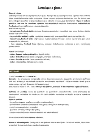 Introdução à Gestão
20
Tipos de cultura
Cada organização tem a sua própria cultura que a distingue das outras organizações. É por de mais evidente
que é impossível numerar todos os tipos de cultura, contudo, podemos classificá-las. Uma das formas mais
conhecida para classificar as organizações deve-se a Deal e Kennedy, que identifcaram 4 tipos de culturas
genéricas com base em 2 medidas, o grau de risco associado à actividade da empresa e a velocidade do
feedback das informações sobre o sucesso da gestão.
As 4 culturas-tipo são:
- risco elevado, feedback rápido: destaque de valores associados à capacidade para tomar decisões rápidas
e saber viver com o risco;
- risco reduzido, feedback rápido: capacidade para descobrir uma necessidade e procurar satisfazê-la;
- risco elevado, feedback lento: empresas que investem somas elevadas e tem de esperar anos para saber
se a decisão foi adequada;
- risco reduzido, feedback lento (bancos, seguros): trabalhadores cautelosos e com mentalidade
proteccionista.
Podem também ser:
- cultura do papel ou burocrática (deus Apolo): rigidez;
- cultura de tarefa (Atena): reside nas ligações, energia e criatividade;
- cultura de clube ou poder (Zeus): poder centralizado;
- cultura existencial ou atomista: democracia.
CAPITULO 10
O PROCESSAMENTO DO CONTROLO
Controlo – é o processo de comparação entre o desempenho actual e os padrões previamente definidos
com vista à execução das medidas correctivas evetualmente necessárias. A sua finalidade e evitar que as
coisas corram mal mais do que corrigi-las a porteriori.
Este processo divide-se em 3 fases: definição dos padrões, avaliação de desempenho e acções correctivas.
Definição de padrões: níveis de qualidade ou quantidade preestabelecidos como orientações do
desempenho. Possível de ser numéricos, são como unidades de medida em relação ao que se espera das
pessoas.
Tipos de padrões:
- tempo (tempo gasto para fazer um determinado produto);
- produtividade (mede a quantidade de produção ou serviço num dado período);
- custo (custos associados à produção);
- qualidade (nível de perfeição desejada);
- comportamentos (comportamento desejado nos trabalhadores).
Pressupõe a existência de níveis de tolerância.
Avaliação de desempenho – comparação dos padrões com as realizações; cálculo dos desvios, verificando-
se os níveis de tolerância foram ou não ultrapassados.
 