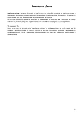 Introdução à Gestão
21
Acções correctivas – uma vez detectado os desvios, torna-se necessário considerar as acções correctivas a
desenvolver. Sempre que possível devem ser primeiro determinadas as causas dos desvios e só depois, em
conformidade com elas, desencadear as acções correctivas necessárias.
Estas acções correctivas podem ser imediatas ou permanentes, as imediatas têm a finalidade de corrigir
sintomas do problema, enquanto as permanentes têm a finalidade de corrigir as causas do problema.
Tipos de controlo:
Existe vários tipos de controlo numa organização, contudo os principais dividem-se em 3 grupos: fase do
processo – aqui é controlado os inputs, o controlo do processo e os outputs; amplitude – aqui existe um
controlo estratégico, táctico e operacional; posição relativa – aqui avalia-se o autcontrolo, heterocontrolo e
controlo lateral.
 