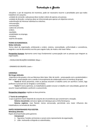 Introdução à Gestão
3
-disciplina: a par de esquemas de incentivos, pode ser necessário recorrer a penalidades para que todos
trabalhem em conjunto;
-unidade de comando: cada pessoa deve receber ordens de apenas uma pessoa;
-unidade de direcção: a empresa deve ser direccionada para apenas um objectivo comum;
-subordinação do interesse individual ou colectivo;
-remuneração;
-centralização;
-cadeia de comando;
-ordem;
-equidade;
-estabilidade no emprego;
-iniciativa;
-espírito de equipa.
TEORIA DA BUROCRACIA:
Weber defendia:
forma ideal de organização, enfatizando a ordem, sistema, racionalidade, uniformidade e consistência,
exigindo o uso de documentos escritos para regular tudo, de modo a não haver falhas.
Perspectiva humana: Apresenta como traço fundamental a preocupação com as pessoas que integram as
organizações.
-- ESCOLA DAS RELAÇÕES HUMANAS: Mayo --
--DINAMICA DE GRUPOS: Lewin --
LIDERANÇA
Mc Gregor defendia:
Importância dos grupos e da sua liderança (dois tipos: líder de tarefa – preocupação com a produtividade e
líder social – preocupação com a coesão e encorajamento da colaboração entre os membros do grupo)
Teoria X: teoria pessimista, onde as pessoas encaram o trabalho como um sacrifício a evitar, logo
preferem e precisam de ser dirigidas e controladas;
Teoria Y: teoria optimista, os trabalhadores podem encarar o trabalho com naturalidade, gostam de
assumir responsabilidade e preferem o autocontrolo.
Perspectiva integrativa: engloba as duas primeiras.
// Teoria da contingência:
o que os gestores fazem depende do conjunto de circunstâncias que caracterizam a situação.
Sistema mecanicista: estrutura rígida com destaque para a linha hierárquica;
Sistema orgânico: mais flexível, menos estruturado, permitindo uma maior influencia dos
trabalhadores na tomada de decisões.
PAPÉIS DESENPENHADOS PELO GESTOR:
Mintzberg defendia:
Papeis desempenhados pelos gestores:
Interpessoal:
1- Figurativo: funções cerimoniais e sociais como representante da organização;
2- Líder: motivando e dirigindo os subordinados;
 