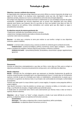Introdução à Gestão
5
Objectivos, recursos e ambiente das empresas
As organizações são criadas para atingir objectivos que seriam difíceis ou mesmo impossíveis de atingir se se
agisse de forma isolada. E as empresas como organizações sociais que são, não fogem à regra, com
objectivos variados, destanca-se o lucro e a sobrevivência como dois dos principais objectivos.
Para atingir esses objectivos as empresas formulam e implementam as suas estratégias (conjunto de acções,
envolvendo a globalidade dos recursos disponíveis que se tornam mais adequados para esse efeito),
obtendo assim planos, que traduzem não só o que deve ser feito mas também como deve ser feito. Os
planos traduzem-se em políticas, linhas orientadoras com carácter geral que dão origem as regras e
procedimentos necessários.
Os objectivos naturais de empresa geralmente são:
-Proporcionar satisfação das necessidades de bens e serviços;
-proporcionar emprego produtivo para todos os factores de produção;
-aumentar o bem-estar da sociedade...
Recursos – os meios que a empresa se serve para realizar as suas tarefas e atingir os seus objectivos
(natureza, capital e trabalho).
Ambiente – o terreno onde a empresa actua, costuma-se dividir em ambiente geral e ambiente de tarefa.
Ambiente Geral – variáveis tecnológicas, políticas, económicas, sociais, legais, ecológicas... conjunto
amplo e complexo de condições e factores externos que envolve e influencia a empresa.
Ambiente de tarefa – consumidores/clientes, fornecedores, concorrentes e grupos regulamentares
(governo).
CAPITULO 3
Planeamento
Consiste em determinar antecipadamente o que deve ser feito e como deve ser feito, para se atingir os
objectivos pretendidos. O processo do planeamento começa assim, com a definição dos objectivos.
Missão e objectivos
Missão – definição dos fins estratégicos gerais que expressam as intenções fundamentais da gestão da
empresa, proporcionando orientações para o seu desenvolvimento futuro. A missão deve ser formalmente
expressa, servindo de guia de orientação para todos os trabalhadores, nomeadamente os grupos que a
constituem e os gestores nos diversos níveis. A sua função e dar continuidade de orientação e uniformidade
de propósitos.
Teremos que saber quem é o nosso cliente e qual é o nosso negócio. A resposta a estas perguntas define o
próprio negócio.
Aqui deverá mencionar o tipo de produtos ou serviços que a empresa se dedica, os mercados a que se
dirige, a sua filosofia de actuação, a imagem pública que pretender passar...
A missão deve ser comunicada tanto interna como externamente por diversos meios e deve ser breve e
explícita, flexível e distintiva.
Objectivos – são as “metas”, os “alvos” a atingir, enquanto a missão é por vezes definida de uma forma
genérica, os objectivos devem ser explicitos de forma bem concreta.
Características:
Hierarquia – nem todos os objectivos têm a mesma importância, definir prioridades;
Consistência – os objectivos devem harmonizar-se entre si;
 