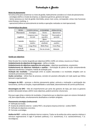 Introdução à Gestão
7
Níveis de planeamento
Tal como se fez para caracterizar os níveis de gestão, habitualmente considera-se 3 níveis de planeamento:
- estratégico (define a missão da empresa, os objectivos genéricos, gestores de topo);
- táctico (processa ao nível de gestão intermédia, prazos mais curtos, corresponde a áreas mais funcionais
como finanças, markting...);
- operacional (refere-se essencialmente às tarefas e operações realizadas no nível operacional).
Características dos planos
Gestão por objectivos
Peter Drucker foi o mentor da gestão por objectivos (GPO). A GPO, em síntese, resume-se a 5 fases:
Estabelecimento de objectivos de longo prazo – define a missão;
Estabelecimento de objectivos específicos de curto prazo – objectivos quantitativos, orçamentos;
Estabelecimento de objectivos individuais e padrões – formulação de planos de acção compreendendo
objectivos desafiantes e atingíveis. Padrão de avaliação justo;
Avaliação dos resultados – comparação entre as acções executadas e os resultados atingidos com os
standards previamente definidos ;
Acções correctivas – última fase do processo, consiste em possíveis alterações em tudo aquilo que falhou
(pessoal e organizacional);
Vantagens da GPO – promove o efectivo planeamento global, estimula a motivação e participação dos
funcionários, clarifica as funções, responsabilidades e autoridade, desenvolvimento de carreira profissional.
Desvantagens da GPO – falta de empenhamento por parte dos gestores de topo, por vezes os gestores
perdem demasiado tempo a definir esses objectivos, poderá aumentar a burocracia.
Para que a gpo atinja o máximo de resultados, é importante que os objectivos sejam em número ilimitado (4
a 8), bem especificados, simultaneamente desafiadores e também atingíveis.
Planeamento estratégico (institucional)
1º- Definição da missão;
2º- Analise do ambiente externo – análise PEST, e da própria empresa (interno) – análise SWOT;
3º- Definição de objectivos concretos;
4º- Formular a estratégia.
Análise de PEST – análise do ambiente interno e externo. Traduz-se da análise dos vários aspectos relativos à
estrutura organizacional. A sigla P (variáveis políticas), E (v. económicas), S (v. socioeconómicos), T (v.
tecnológicas).
 